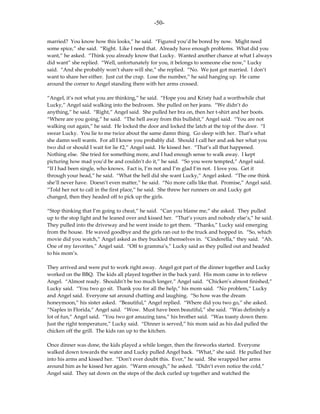 -50-

married? You know how this looks,” he said. “Figured you’d be bored by now. Might need
some spice,” she said. “Right. Like I need that. Already have enough problems. What did you
want,” he asked. “Think you already know that Lucky. Wanted another chance at what I always
did want” she replied. “Well, unfortunately for you, it belongs to someone else now,” Lucky
said. “And she probably won’t share will she,” she replied. “No. We just got married. I don’t
want to share her either. Just cut the crap. Lose the number,” he said hanging up. He came
around the corner to Angel standing there with her arms crossed.

“Angel, it’s not what you are thinking,” he said. “Hope you and Kristy had a worthwhile chat
Lucky,” Angel said walking into the bedroom. She pulled on her jeans. “We didn’t do
anything,” he said. “Right,” Angel said. She pulled her bra on, then her t-shirt and her boots.
“Where are you going,” he said. “The hell away from this bullshit,” Angel said. “You are not
walking out again,” he said. He locked the door and locked the latch at the top of the door. “I
swear Lucky. You lie to me twice about the same damn thing. Go sleep with her. That’s what
she damn well wants. For all I know you probably did. Should I call her and ask her what you
two did or should I wait for lie #2,” Angel said. He kissed her. “That’s all that happened.
Nothing else. She tried for something more, and I had enough sense to walk away. I kept
picturing how mad you’d be and couldn’t do it,” he said. “So you were tempted,” Angel said.
“If I had been single, who knows. Fact is, I’m not and I’m glad I’m not. I love you. Get it
through your head,” he said. “What the hell did she want Lucky,” Angel asked. “The one think
she’ll never have. Doesn’t even matter,” he said. “No more calls like that. Promise,” Angel said.
“Told her not to call in the first place,” he said. She threw her runners on and Lucky got
changed, then they headed off to pick up the girls.

“Stop thinking that I’m going to cheat,” he said. “Can you blame me,” she asked. They pulled
up to the stop light and he leaned over and kissed her. “That’s yours and nobody else’s,” he said.
They pulled into the driveway and he went inside to get them. “Thanks,” Lucky said emerging
from the house. He waved goodbye and the girls ran out to the truck and hopped in. “So, which
movie did you watch,” Angel asked as they buckled themselves in. “Cinderella,” they said. “Ah.
One of my favorites,” Angel said. “Off to gramma’s,” Lucky said as they pulled out and headed
to his mom’s.

They arrived and were put to work right away. Angel got part of the dinner together and Lucky
worked on the BBQ. The kids all played together in the back yard. His mom came in to relieve
Angel. “Almost ready. Shouldn’t be too much longer,” Angel said. “Chicken’s almost finished,”
Lucky said. “You two go sit. Thank you for all the help,” his mom said. “No problem,” Lucky
and Angel said. Everyone sat around chatting and laughing. “So how was the dream
honeymoon,” his sister asked. “Beautiful,” Angel replied. “Where did you two go,” she asked.
“Naples in Florida,” Angel said. “Wow. Must have been beautiful,” she said. “Was definitely a
lot of fun,” Angel said. “You two got amazing tans,” his brother said. “Was toasty down there.
Just the right temperature,” Lucky said. “Dinner is served,” his mom said as his dad pulled the
chicken off the grill. The kids ran up to the kitchen.

Once dinner was done, the kids played a while longer, then the fireworks started. Everyone
walked down towards the water and Lucky pulled Angel back. “What,” she said. He pulled her
into his arms and kissed her. “Don’t ever doubt this. Ever,” he said. She wrapped her arms
around him as he kissed her again. “Warm enough,” he asked. “Didn’t even notice the cold,”
Angel said. They sat down on the steps of the deck curled up together and watched the
 