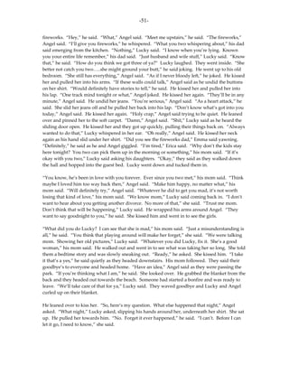 -51-

fireworks. “Hey,” he said. “What,” Angel said. “Meet me upstairs,” he said. “The fireworks,”
Angel said. “I’ll give you fireworks,” he whispered. “What you two whispering about,” his dad
said emerging from the kitchen. “Nothing,” Lucky said. “I know when you’re lying. Known
you your entire life remember,” his dad said. “Just husband and wife stuff,” Lucky said. “Know
that,” he said. “How do you think we got three of ya?” Lucky laughed. They went inside. “She
better not catch you two…..she might ground your butt,” he said joking. He went up to his old
bedroom. “She still has everything,” Angel said. “As if I never bloody left,” he joked. He kissed
her and pulled her into his arms. “If these walls could talk,” Angel said as he undid the buttons
on her shirt. “Would definitely have stories to tell,” he said. He kissed her and pulled her into
his lap. “One track mind tonight or what,” Angel joked. He kissed her again. “They’ll be in any
minute,” Angel said. He undid her jeans. “You’re serious,” Angel said. “As a heart attack,” he
said. She slid her jeans off and he pulled her back into his lap. “Don’t know what’s got into you
today,” Angel said. He kissed her again. “Holy crap,” Angel said trying to be quiet. He leaned
over and pinned her to the soft carpet. “Damn,” Angel said. “Shit,” Lucky said as he heard the
sliding door open. He kissed her and they got up quickly, pulling their things back on. “Always
wanted to do that,” Lucky whispered in her ear. “Oh really,” Angel said. He kissed her neck
again as his hand slid under her shirt. “Did you see the fireworks dad,” Emma said yawning.
“Definitely,” he said as he and Angel giggled. “I’m tired,” Erica said. “Why don’t the kids stay
here tonight? You two can pick them up in the morning or something,” his mom said. “If it’s
okay with you two,” Lucky said asking his daughters. “Okay,” they said as they walked down
the hall and hopped into the guest bed. Lucky went down and tucked them in.

“You know, he’s been in love with you forever. Ever since you two met,” his mom said. “Think
maybe I loved him too way back then,” Angel said. “Make him happy, no matter what,” his
mom said. “Will definitely try,” Angel said. “Whatever he did to get you mad, it’s not worth
losing that kind of love,” his mom said. “We know mom,” Lucky said coming back in. “I don’t
want to hear about you getting another divorce. No more of that,” she said. “Trust me mom.
Don’t think that will be happening,” Lucky said. He wrapped his arms around Angel. “They
want to say goodnight to you,” he said. She kissed him and went in to see the girls.

“What did you do Lucky? I can see that she is mad,” his mom said. “Just a misunderstanding is
all,” he said. “You think that playing around will make her forget,” she said. “We were talking
mom. Showing her old pictures,” Lucky said. “Whatever you did Lucky, fix it. She’s a good
woman,” his mom said. He walked out and went in to see what was taking her so long. She told
them a bedtime story and was slowly sneaking out. “Ready,” he asked. She kissed him. “I take
it that’s a yes,” he said quietly as they headed downstairs. His mom followed. They said their
goodbye’s to everyone and headed home. “Have an idea,” Angel said as they were passing the
park. “If you’re thinking what I am,” he said. She looked over. He grabbed the blanket from the
back and they headed out towards the beach. Someone had started a bonfire and was ready to
leave. “We’ll take care of that for ya,” Lucky said. They waved goodbye and Lucky and Angel
curled up on their blanket.

He leaned over to kiss her. “So, here’s my question. What else happened that night,” Angel
asked. “What night,” Lucky asked, slipping his hands around her, underneath her shirt. She sat
up. He pulled her towards him. “No. Forget it ever happened,” he said. “I can’t. Before I can
let it go, I need to know,” she said.
 