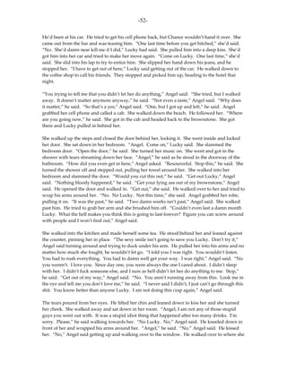 -52-

He’d been at his car. He tried to get his cell phone back, but Chance wouldn’t hand it over. She
came out from the bar and was teasing him. “One last time before you get hitched,” she’d said.
“No. She’d damn near kill me if I did,” Lucky had said. She pulled him into a deep kiss. She’d
got him into her car and tried to make her move again. “Come on Lucky. One last time,” she’d
said. She slid into his lap to try to entice him. She slipped her hand down his jeans, and he
stopped her. “I have to get out of here,” Lucky said getting out of the car. He walked down to
the coffee shop to call his friends. They stopped and picked him up, heading to the hotel that
night.

“You trying to tell me that you didn’t let her do anything,” Angel said. “She tried, but I walked
away. It doesn’t matter anymore anyway,” he said. “Not even a taste,” Angel said. “Why does
it matter,” he said. “So that’s a yes,” Angel said. “One, but I got up and left,” he said. Angel
grabbed her cell phone and called a cab. She walked down the beach. He followed her. “Where
are you going now,” he said. She got in the cab and headed back to the brownstone. She got
there and Lucky pulled in behind her.

She walked up the steps and closed the door behind her, locking it. She went inside and locked
her door. She sat down in her bedroom. “Angel. Come on,” Lucky said. She slammed the
bedroom door. “Open the door,” he said. She turned her music on. She went and got in the
shower with tears streaming down her face. “Angel,” he said as he stood in the doorway of the
bathroom. “How did you even get in here,” Angel asked. “Resourceful. Stop this,” he said. She
turned the shower off and stepped out, pulling her towel around her. She walked into her
bedroom and slammed the door. “Would you cut this out,” he said. “Get out Lucky,” Angel
said. “Nothing bloody happened,” he said. “Get your lying ass out of my brownstone,” Angel
said. He opened the door and walked in. “Get out,” she said. He walked over to her and tried to
wrap his arms around her. “No. No Lucky. Not this time,” she said. Angel grabbed her robe,
pulling it on. “It was the past,” he said. “Two damn weeks isn’t past,” Angel said. She walked
past him. He tried to grab her arm and she brushed him off. “Couldn’t even last a damn month
Lucky. What the hell makes you think this is going to last forever? Figure you can screw around
with people and I won’t find out,” Angel said.

She walked into the kitchen and made herself some tea. He stood behind her and leaned against
the counter, pinning her in place. “The sexy smile isn’t going to save you Lucky. Don’t try it,”
Angel said turning around and trying to duck under his arm. He pulled her into his arms and no
matter how much she fought, he wouldn’t let go. “I told you I was right. You wouldn’t listen.
You had to rush everything. You had to damn well get your way. I was right,” Angel said. “No
you weren’t. I love you. Since day one, you were always the one I cared about. I didn’t sleep
with her. I didn’t fuck someone else, and I sure as hell didn’t let her do anything to me. Stop,”
he said. “Get out of my way,” Angel said. “No. You aren’t running away from this. Look me in
the eye and tell me you don’t love me,” he said. “I never said I didn’t, I just can’t go through this
shit. You know better than anyone Lucky. I am not doing this crap again,” Angel said.

The tears poured from her eyes. He lifted her chin and leaned down to kiss her and she turned
her cheek. She walked away and sat down in her room. “Angel, I am not any of those stupid
guys you went out with. It was a stupid idiot thing that happened after too many drinks. I’m
sorry. Please,” he said walking towards her. “No Lucky. No,” Angel said. He kneeled down in
front of her and wrapped his arms around her. “Angel,” he said. “No,” Angel said. He kissed
her. “No,” Angel said getting up and walking over to the window. He walked over to where she
 
