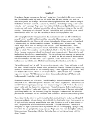 -54-

                                           Chapter 10

He woke up the next morning and she wasn’t beside him. He checked the TV room – no sign of
her. She hadn’t left, as the top latch was still on the door. He went into the extra room – a
blanket and pillow, but no Angel. He saw the partially open bathroom door. She was sitting in
the bathtub. She didn’t look well. “Are you ok,” he asked. “Something’s wrong. I don’t know
what, but I can’t warm up,” Angel said. He went into the bedroom and grabbed his super warm
sweater and track pants. He helped her out of the tub and she put everything on. She was still
freezing. “We’re going to the hospital,” he said. He undid the latch, grabbed her purse, his cell,
her cell and his wallet and keys. He carried her to the car, locking up behind him.

After bringing her into the emergency room, the doctors ran test after test. He couldn’t stand
around, but they wouldn’t let him in until she was stable. His mom agreed to take care of the
kids and he called Crystal. She was still in town visiting family. Within minutes of Crystal and
Chance showing up, they let Lucky into the room. “What happened? What’s wrong,” Lucky
asked. Angel was in tears and staring out the window. He sat down beside her. “What
happened,” he asked her. She brushed him off. “She lost the baby,” the doctor said. “What
baby,” he asked. “She was about a month and a half. She’ll be fine,” the doctor said. “She was in
shock. I assume it was stress-related, but she needs some peace and quiet.” Lucky tried to grab
her hand and she rolled over, away from him. “She can go home in the morning, but we’re going
to keep her here just to make sure she’s okay.” The doctor left. He laid down on the bed beside
her and tried to hold her in his arms. “No,” Angel said. “Come here,” he said. “No.” He rolled
her back over and into his arms. She had tears streaming down her face, and so did he.

“Why didn’t you tell me,” he said. “So you can lie to me and a baby,” Angel said trying to push
him away. He held on tighter. Crystal poked her head into the room. She saw them both crying.
He tried to compose himself, and she didn’t stop crying. “What happened,” Crystal asked. “We
lost the baby,” Lucky said. “What do you mean,” she said. “She didn’t tell me.” He tried to
wipe away her tears. “We’ll leave you two alone. If you need anything at all,” Chance said.
Lucky nodded trying to fight back the tears.

He spent the day with her in his arms. He wouldn’t let go. Around dinner time, the nurses came
in to check on her. “How’s the patient,” the nurse said. “Sore,” Angel replied. “Well, the doctor
said if the fever was gone you could go. How are you feeling,” she said. “Feels like the fever is
gone,” Lucky said. She checked her temperature. “It’s definitely gone. Bedrest and no stress,”
she said. “No problem,” Lucky said. “Okay. You two can head home. If she starts getting bad
again, bring her back in,” the nurse said giving him the papers. Lucky nodded. He helped her
put the warm clothes back on, and carried her back to the truck. She was quiet all the way home.

They pulled into the driveway and he carried her back inside, laying her on the bed. He pulled
his sweater and jacket off, and climbed into bed beside her, holding her close. He was next to her
all night, and in the morning, was still in the same spot. His alarm went off to wake him up for
work. He pressed the off button and called into work. “I’ll work from home. There was an
emergency last night so, I will be here if anyone needs me,” he said hanging up. “Just go Lucky.
I’ll be fine. I’m just going to relax today anyway,” Angel said. “No. I am staying here with you.
No more excuses. You can’t get rid of me that easily. I am not leaving you to deal with this
alone,” he said.
 
