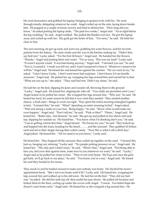 -55-

He went downstairs and grabbed his laptop, bringing it upstairs to be with her. He went
through emails, delegating whatever he could. Angel curled up on the sofa, laying down beside
him. He popped in a couple of funny movies and tried to distract her. “How long did you
know,” he asked putting the laptop aside. “The past two weeks,” Angel said. “As in right before
the big wedding,” he said. Angel nodded. She pulled the blanket over her. He put the laptop
away and curled up with her. His guilt got the better of him. “I’m sorry,” he said. He held her
close to him.

The next morning, he got up early and went out, grabbing her some flowers, and her favorite
pastries from the bakery. He came inside and she was in the kitchen making tea. “Didn’t they
say bed rest,” Lucky asked. “For the first 24 hours,” Angel said. He handed her the flowers.
“Thanks,” Angel said putting them into water. “I’m so sorry. This was my fault,” Lucky said.
“It wasn’t anyone’s fault. It was bad timing anyway,” Angel said. “I stressed you out,” he said.
“Fact is, I caused it. I made you tell me, and I wasn’t prepared to hear it. Whatever’s meant to be
will be,” Angel said. He kissed her and leaned her against the counter. “Do we want to try,” he
asked. “I don’t know Lucky. I don’t want more bad surprises. I don’t know if I can handle
anymore,” Angel said. He picked her up, wrapping her legs around him and carried her to bed.
“What are you up to,” she asked. “They said bed rest. Didn’t say alone,” he said.

He laid her on the bed, slipping his jeans and sweater off, throwing them to the ground.
“Lucky,” Angel said. He kissed her, slipping her robe off. “You really are persistent aren’t you,”
Angel teased as he pulled her closer. She wrapped her legs around him. “Why not,” he said. He
kissed her hard, for some reason he felt that it was what they needed. They needed another
chance, a fresh start – things to work out right. They spent the entire morning entangled together
in bed. “I missed this,” he said. “What? Spending an entire morning in bed,” Angel asked.
“That and seeing a smile on your face. Being happy,” he said. “Know what would make me
even happier,” Angel said. “Don’t tell me,” he said. “Pink or blue?” “Hmm,” Angel said. He
kissed her. “Better idea. Get dressed,” he said. She got up and pulled on her shorts and tank
top, slipping her sandals on. He kissed her. “You know what I’m thinking don’t you,” he said.
“I am so getting a horse this time,” Angel teased. “No horses for you,” he said. They locked up
and hopped into the truck, heading for the beach………and the carousel. They grabbed 10 tickets
each and sat in their sleigh, having their cotton candy. “Now this is what I call a ditch day,”
Angel joked. He kissed her. “All we need is us you know,” Lucky said.

He kissed her. They hopped off the carousel, then curled up together on the sand. “I missed this.
Just us, hanging out, relaxing,” Lucky said. “No people putting pressure on us,” Angel said. He
kissed her. “The only part I didn’t miss,” he said. “What’s that,” Angel said. “Not being able to
kiss you, feel your skin against mine, make love to you whenever we want,” he said. “Lucky,”
Angel said as he pulled her closer to him. “They’re not even home. We’ll go and once the girls
get back, we’ll go back to our place,” he said. “You know you’re a nut,” Angel said. He kissed
her and they headed to his moms.

They snuck in and he looked around to make sure nobody was home. He checked his mom’s
appointment book. “She’s not even home until 4:30,” Lucky said. He kissed her, wrapping her
legs around him and walked up to his old room. He laid her on the bed. “They did say bed
rest,” he joked. He slid her tank top off, then undid her jean shorts. He pulled off his jeans and
kicked them to the floor, curling up under the covers with Angel. “I swear. You better hope she
doesn’t come home early,” Angel said. He kissed her as she wrapped a leg around him. He
 