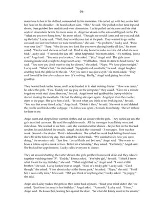 -56-

made love to her in his old bed, surrounded by his memories. He curled up with her, as she laid
her head on his shoulder. He heard a door slam. “Shit,” he said. She pulled on her tank top and
shorts, then grabbed her sandals and went downstairs. Lucky pulled on his jeans and his shirt
and ran downstairs before his mom came in. Angel sat down on the sofa and flipped on the TV.
“What are you two doing here,” his mom asked. “Thought we would come and see you and pick
up the kids,” Lucky said. “Well, they’re with your dad at the park. They wanted to go on the
carousel one last time before we took them home,” she said. “No problem,” Lucky said. “How
was your day?” “Busy. Why do you two look like you were playing hookie all day,” his mom
asked. “Doctor said she was on bed rest. I had to stay home to make sure she did what she was
told,” Lucky said. “You took the day off? What happened,” his mom asked. “It’s nothing. Just a
cyst,” Angel said. “You sure you’re okay,” she asked. “Yep,” Angel said. The girls came
running inside and straight to Angel and Lucky. “Well ladies. Think it’s time to head home,” he
said. “You sure you don’t want to stay for dinner,” she asked. “Nope. We have plans tonight,”
Lucky said. “What’s that,” his dad asked. “Spaghetti and meatballs,” he said. Angel laughed
and they took the girls out to the car. “Are you sure it was just a cyst,” his mom asked. “They
said I would be fine after a day or two. It’s nothing. Really,” Angel said giving her a kiss
goodbye.

They headed back to the house, and Lucky headed in to start making dinner. “How was camp,”
he asked the girls. “Fine. Daddy can we play on the computer,” they asked. “Give me a minute
to get my work stuff done, then yes,” he said. Angel went and grabbed the laptop while he
started making the meatballs. He had the dating site open again. Angel put it on the counter,
open to the page. She gave him a look. “It’s not what you think so no freaking out,” he said.
“You say that every time Lucky,” Angel said. “Delete it then,” he said. She went in and deleted
the profile and blocked the webpage. His inbox was open – 5 emails from Kristy. She left it there
for him to see.

Angel went and slipped into warmer clothes and sat down with the girls. They curled up and the
girls watched cartoons. He read through his emails. All the messages from Kristy were just
ridiculous. She wanted to see him – said she wanted another chance – he put her on the blocked
senders list and deleted the emails. Angel checked the voicemail – 3 messages. First was her
work. Second – the doctor. Third – telemarketer. She called her work back letting them know
she’d be in the following day, then called the doctor back. “We wanted to see how you were
doing,” the secretary said. “Just fine. Lots of fluids and bed rest,” Angel said. “She wants to
book a follow-up in a week or two. Better for a Saturday,” they asked. “Definitely,” Angel said.
She booked her appointment. Lucky called everyone to dinner.

They sat around chatting, then after dinner, the girls got their homework done and they relaxed
together watching some TV. “Daddy,” Emma asked. “Yes baby girl,” he said. “I think I know
what I want for my birthday,” she said. “What might that be,” Angel said. “I want a little
brother,” she said. Lucky looked over at Angel. “Kind of a tricky gift,” Lucky said. “Can I
though,” she asked. “How about a day at the theme park,” he asked. “Nope,” she said. “I told
her it was a silly idea,” Erica said. “Did you think of anything else,” Lucky asked. “A puppy,”
she said.

Angel and Lucky tucked the girls in, then came back upstairs. “Read your mind didn’t she,” he
asked. “Just how far away is her birthday,” Angel asked. “A month,” Lucky said. “Hmm,”
Angel said. He kissed her, leaning her against the door. “So what did Kristy want in the emails,”
 