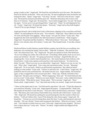 -58-

going to make us late,” Angel said. He kissed her and picked her up in his arms. She shook her
head as he laid her on the bed. “How was your day,” he said wrapping his arms around her and
kissing her chest. “Quiet,” Angel said. “You okay,” he said. “Not even a tiny bit sore,” Angel
said. He kissed her stomach and slid her jeans off. “Welcome distraction, but we have to be
there in 15 minutes,” Angel said. He kissed her. “Just wanted snuggle time,” he said. He kissed
her again. “Let me up so I can get changed then,” Angel said. “Oops,” he said slipping her bra
off. “Lucky,” Angel said. He kissed her deeper. “Seriously,” Angel said as they both laughed.
“Guess I’ll let you get changed,” he said.

Angel got dressed, with no help from Lucky’s distractions, slipping on her wrap dress and heels.
“Damn,” he said pulling her into his arms. “Five minutes,” Angel said. They walked out into the
TV room and the girls were giggling. “Okay snoops. Let’s get out of here,” Lucky said. They
hopped into the truck and headed to the other brownstone’s model home. “Holy snappin,”
Angel said. He parked and they headed in. “What about dinner,” Erica said. “Just looking at
this for a few minutes, then off to dinner,” Lucky said. They headed inside. It was like a dream
house.

Hardwood floors in dark chestnut, granite kitchen counters, top of the line on everything, four
bedrooms, not counting the master, and an office. “Hello Mr. Lockheart. This must be your
wife,” the saleswoman said. “Hi,” Angel said. The girls ran upstairs to look at the bedrooms.
“So as I was telling you earlier, this is the last one. Everything will be pretty much as you see it,
minus our furniture,” she said. “It’s going up tomorrow morning.” Angel felt like she was
imagining this. Every window had a beautiful view. The master bedroom had a balcony with
French doors. Lucky came upstairs and found her in the master bedroom. “So what do you
think,” he said. “There is no way we can afford this,” Angel said. “Believe it or not, we can,” he
said. “Why’s that,” Angel asked. “Got a raise and a promotion today,” he said. “Meaning,”
Angel said. “It’s in our reach. Heidi is an old business acquaintance. She called me before
putting it on the market,” Lucky said. “I’d have to sell mine, but…I don’t know,” Angel said. He
pulled her into his arms and kissed her. He looked into her eyes. Angel nodded. He kissed her
again, as they wrapped their arms around each other. “Holy crap. Nobody will believe this,”
Angel said. The girls came running in. “What’s happening,” they said. “So which bedroom did
you two want,” Lucky asked. “What do you mean daddy,” Erica said. Lucky walked downstairs
to talk to Heidi. “What did he mean,” Emma asked. “We’re moving,” Angel said. “Here,”
Emma asked. Angel nodded. “Yay,” they both said as they ran around. Angel went downstairs.

“I drew up the papers just in case. You both need to sign them,” she said. “I’ll get the cheque for
you tomorrow morning,” Lucky said. Angel signed the papers. “Congratulations,” Heidi said.
She headed off and threw Lucky the keys. “Now just where did that money come from,” Angel
said. “My bonus, plus some money I had stuffed away from the sale of the house,” Lucky said.
“Ah,” Angel said. He kissed her, picking her up and leaning her onto the counter of their new
kitchen. “I still can’t believe this. Guess I’ll be doing the color choices again,” Angel said. He
kissed her. “At least you won’t be doing them alone this time,” Lucky said kissing her neck and
shoulder. “We can’t decide,” Emma said running into the kitchen. “What do you mean,” Lucky
said. “Can’t decide on which room we want,” Erica said. Angel and Lucky laughed. “We have
time to figure that out,” Lucky said. “Dinner,” he asked. Angel nodded and slipped off the
countertop.
 