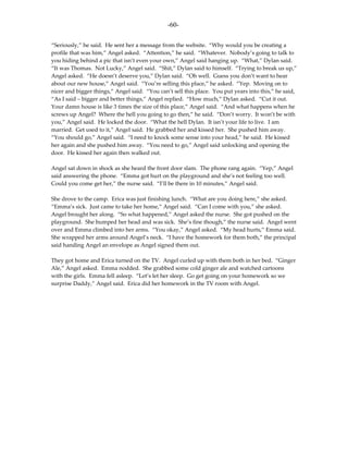 -60-

“Seriously,” he said. He sent her a message from the website. “Why would you be creating a
profile that was him,” Angel asked. “Attention,” he said. “Whatever. Nobody’s going to talk to
you hiding behind a pic that isn’t even your own,” Angel said hanging up. “What,” Dylan said.
“It was Thomas. Not Lucky,” Angel said. “Shit,” Dylan said to himself. “Trying to break us up,”
Angel asked. “He doesn’t deserve you,” Dylan said. “Oh well. Guess you don’t want to hear
about our new house,” Angel said. “You’re selling this place,” he asked. “Yep. Moving on to
nicer and bigger things,” Angel said. “You can’t sell this place. You put years into this,” he said,
“As I said – bigger and better things,” Angel replied. “How much,” Dylan asked. “Cut it out.
Your damn house is like 3 times the size of this place,” Angel said. “And what happens when he
screws up Angel? Where the hell you going to go then,” he said. “Don’t worry. It won’t be with
you,” Angel said. He locked the door. “What the hell Dylan. It isn’t your life to live. I am
married. Get used to it,” Angel said. He grabbed her and kissed her. She pushed him away.
“You should go,” Angel said. “I need to knock some sense into your head,” he said. He kissed
her again and she pushed him away. “You need to go,” Angel said unlocking and opening the
door. He kissed her again then walked out.

Angel sat down in shock as she heard the front door slam. The phone rang again. “Yep,” Angel
said answering the phone. “Emma got hurt on the playground and she’s not feeling too well.
Could you come get her,” the nurse said. “I’ll be there in 10 minutes,” Angel said.

She drove to the camp. Erica was just finishing lunch. “What are you doing here,” she asked.
“Emma’s sick. Just came to take her home,” Angel said. “Can I come with you,” she asked.
Angel brought her along. “So what happened,” Angel asked the nurse. She got pushed on the
playground. She bumped her head and was sick. She’s fine though,” the nurse said. Angel went
over and Emma climbed into her arms. “You okay,” Angel asked. “My head hurts,” Emma said.
She wrapped her arms around Angel’s neck. “I have the homework for them both,” the principal
said handing Angel an envelope as Angel signed them out.

They got home and Erica turned on the TV. Angel curled up with them both in her bed. “Ginger
Ale,” Angel asked. Emma nodded. She grabbed some cold ginger ale and watched cartoons
with the girls. Emma fell asleep. “Let’s let her sleep. Go get going on your homework so we
surprise Daddy,” Angel said. Erica did her homework in the TV room with Angel.
 