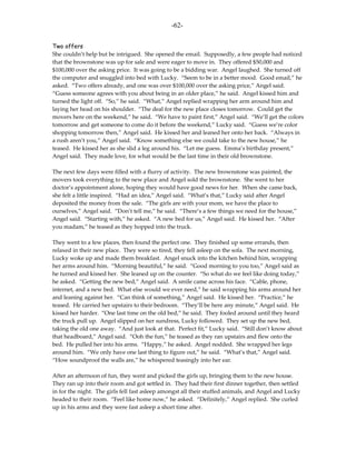 -62-

Two offers
She couldn’t help but be intrigued. She opened the email. Supposedly, a few people had noticed
that the brownstone was up for sale and were eager to move in. They offered $50,000 and
$100,000 over the asking price. It was going to be a bidding war. Angel laughed. She turned off
the computer and snuggled into bed with Lucky. “Seem to be in a better mood. Good email,” he
asked. “Two offers already, and one was over $100,000 over the asking price,” Angel said.
“Guess someone agrees with you about being in an older place,” he said. Angel kissed him and
turned the light off. “So,” he said. “What,” Angel replied wrapping her arm around him and
laying her head on his shoulder. “The deal for the new place closes tomorrow. Could get the
movers here on the weekend,” he said. “We have to paint first,” Angel said. “We’ll get the colors
tomorrow and get someone to come do it before the weekend,” Lucky said. “Guess we’re color
shopping tomorrow then,” Angel said. He kissed her and leaned her onto her back. “Always in
a rush aren’t you,” Angel said. “Know something else we could take to the new house,” he
teased. He kissed her as she slid a leg around his. “Let me guess. Emma’s birthday present,”
Angel said. They made love, for what would be the last time in their old brownstone.

The next few days were filled with a flurry of activity. The new brownstone was painted, the
movers took everything to the new place and Angel sold the brownstone. She went to her
doctor’s appointment alone, hoping they would have good news for her. When she came back,
she felt a little inspired. “Had an idea,” Angel said. “What’s that,” Lucky said after Angel
deposited the money from the sale. “The girls are with your mom, we have the place to
ourselves,” Angel said. “Don’t tell me,” he said. “There’s a few things we need for the house,”
Angel said. “Starting with,” he asked. “A new bed for us,” Angel said. He kissed her. “After
you madam,” he teased as they hopped into the truck.

They went to a few places, then found the perfect one. They finished up some errands, then
relaxed in their new place. They were so tired, they fell asleep on the sofa. The next morning,
Lucky woke up and made them breakfast. Angel snuck into the kitchen behind him, wrapping
her arms around him. “Morning beautiful,” he said. “Good morning to you too,” Angel said as
he turned and kissed her. She leaned up on the counter. “So what do we feel like doing today,”
he asked. “Getting the new bed,” Angel said. A smile came across his face. “Cable, phone,
internet, and a new bed. What else would we ever need,” he said wrapping his arms around her
and leaning against her. “Can think of something,” Angel said. He kissed her. “Practice,” he
teased. He carried her upstairs to their bedroom. “They’ll be here any minute,” Angel said. He
kissed her harder. “One last time on the old bed,” he said. They fooled around until they heard
the truck pull up. Angel slipped on her sundress, Lucky followed. They set up the new bed,
taking the old one away. “And just look at that. Perfect fit,” Lucky said. “Still don’t know about
that headboard,” Angel said. “Ooh the fun,” he teased as they ran upstairs and flew onto the
bed. He pulled her into his arms. “Happy,” he asked. Angel nodded. She wrapped her legs
around him. “We only have one last thing to figure out,” he said. “What’s that,” Angel said.
“How soundproof the walls are,” he whispered teasingly into her ear.

After an afternoon of fun, they went and picked the girls up, bringing them to the new house.
They ran up into their room and got settled in. They had their first dinner together, then settled
in for the night. The girls fell fast asleep amongst all their stuffed animals, and Angel and Lucky
headed to their room. “Feel like home now,” he asked. “Definitely,” Angel replied. She curled
up in his arms and they were fast asleep a short time after.
 