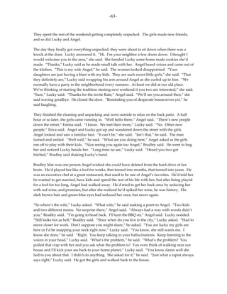 -63-



They spent the rest of the weekend getting completely unpacked. The girls made new friends,
and so did Lucky and Angel.

The day they finally got everything unpacked, they were about to sit down when there was a
knock at the door. Lucky answered it. “Hi. I’m your neighbor a few doors down. I thought I
would welcome you to the area,” she said. She handed Lucky some home made cookies she’d
made. “Thanks,” Lucky said as he made small talk with her. Angel heard voices and came out of
the kitchen. “This is my wife Angel,” he said. The woman looked disappointed. “Your
daughters are just having a blast with my kids. They are such sweet little girls,” she said. “That
they definitely are,” Lucky said wrapping his arm around Angel as she curled up to him. “We
normally have a party in the neighborhood every summer. At least we did at our old place.
We’re thinking of starting the tradition starting next weekend if you two are interested,” she said.
“Sure,” Lucky said. “Thanks for the invite Kate,” Angel said. “We’ll see you around then,” she
said waving goodbye. He closed the door. “Reminding you of desperate housewives yet,” he
said laughing.

They finished the cleaning and unpacking and went outside to relax on the back patio. A half
hour or so later, the girls came running in. “Well hello there,” Angel said. “There’s new people
down the street,” Emma said. “I know. We met their mom,” Lucky said. “No. Other new
people,” Erica said. Angel and Lucky got up and wandered down the street with the girls.
Angel looked and saw a familiar face. “It can’t be,” she said. “Isn’t that,” he said. The man
turned and smiled. “Well well,” he said. “What are you doing here,” Angel asked as the girls
ran off to play with their kids. “Nice seeing you again too Angel,” Bradley said. He went to hug
her and noticed Lucky beside her. “Long time no see,” Lucky said. “Heard you two got
hitched,” Bradley said shaking Lucky’s hand.

Bradley Mac was one person Angel wished she could have deleted from the hard drive of her
brain. He’d played her like a fool for weeks, that turned into months, that turned into years. He
was an executive chef at a great restaurant, that used to be one of Angel’s favorites. He’d told her
he wanted to get married, have kids and spend the rest of his life with her, but after being played
for a fool for too long, Angel had walked away. He’d tried to get her back once by seducing her
with red wine, and promises, but after she realized he’d spiked her wine, he was history. His
dark brown hair and green-blue eyes had seduced her once, but never again.

“So where’s the wife,” Lucky asked. “What wife,” he said making a point to Angel. “Two kids
and two different moms. No surprise there,” Angel said. “Always had a way with words didn’t
you,” Bradley said. “I’m going to head back. I’ll turn the BBQ on,” Angel said. Lucky nodded.
“Still looks hot as hell,” Bradley said. “Since when do you live in the city,” Lucky asked. “Had to
move closer for work. Don’t suppose you might share,” he asked. “You are lucky my girls are
here or I’d be snapping your neck right now,” Lucky said. “You know, she still wants me. I
know she does,” he said. “Right. You keep talking to your hallucinations. Keep listening to the
voices in your head,” Lucky said. “What’s the problem,” he said. “What’s the problem? You
pulled that crap with her and you ask what the problem is? You even think of walking near our
house and I’ll kick your ass back to your home planet,” Lucky said. “You know damn well she
lied to you about that. I didn’t do anything. She asked for it,” he said. “Just what a rapist always
says right,” Lucky said. He got the girls and walked back to the house.
 