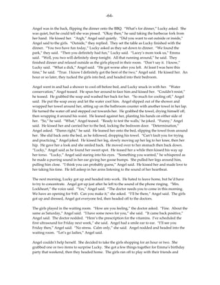 -64-

Angel was in the back, flipping the dinner onto the BBQ. “What’s for dinner,” Lucky asked. She
was quiet, but he could tell she was pissed. “Okay then,” he said taking the barbecue fork from
her hand. He kissed her. “Argh,” Angel said quietly. “Did you want to eat outside or inside,”
Angel said to the girls. “Outside,” they replied. They set the table as Lucky finished with the
dinner. “You two have fun today,” Lucky asked as they sat down to dinner. “We found the
park,” they said. “Then you definitely had fun,” Lucky said. “Lacey’s mom took us,” Emma
said. “Well, you two will definitely sleep tonight. All that running around,” he said. They
finished dinner and relaxed outside as the girls played in their room. “Don’t say it. I know,”
Lucky said. “What a dick,” Angel said. “He got worse after you left. At least I was here this
time,” he said. “True. I know I definitely got the best of the two,” Angel said. He kissed her. An
hour or so later, they tucked the girls into bed, and headed into their bedroom.

Angel went in and had a shower to cool off before bed, and Lucky snuck in with her. “Water
conservation,” Angel teased. He spun her around to face him and kissed her. “Couldn’t resist,”
he teased. He grabbed the soap and washed her back for her. “So much for cooling off,” Angel
said. He put the soap away and let the water cool him. Angel slipped out of the shower and
wrapped her towel around her, sitting up on the bathroom counter with another towel in her lap.
He turned the water off and stepped out towards her. He grabbed the towel, drying himself off,
then wrapping it around his waist. He leaned against her, planting his hands on either side of
her. “So,” he said. “What,” Angel teased. “Ready to test the walls,’ he joked. “Funny,” Angel
said. He kissed her and carried her to the bed, locking the bedroom door. “Determination,”
Angel asked. “Damn right,” he said. He leaned her onto the bed, slipping the towel from around
her. She slid back onto the bed, as he followed, dropping his towel. “Can’t fault you for trying
and practicing,” Angel joked. He kissed her leg, slowly moving up her leg to her knee, then her
hip. He gave her a look and she smiled back. He moved over to her stomach then back down.
“Lucky,” Angel said as he found her sweet spot. He teased her a while then kissed his way up
her torso. “Lucky,” Angel said staring into his eyes. “Something you wanted,” he whispered as
he made a purring sound in her ear giving her goose bumps. She pulled her legs around him,
pulling him close. “I think you can probably guess,” Angel said. He kissed her and made love to
her taking his time. He fell asleep in her arms listening to the sound of her heartbeat.

The next morning, Lucky got up and headed into work. He hated to leave home, but he’d have
to try to concentrate. Angel got up just after he left to the sound of the phone ringing. “Mrs.
Lockheart,” the voice said. “Yes,” Angel said. “The doctor needs you to come in this morning.
We have an opening for 9:45. Can you make it,” she asked. “I’ll be there,” Angel said. The girls
got up and dressed, Angel got everyone fed, then headed off to the doctors.

The girls played in the waiting room. “How are you feeling,” the doctor asked. “Fine. About the
same as Saturday,” Angel said. “I have some news for you,” she said. “It came back positive,”
Angel said. The doctor nodded. “Here’s the prescription for the vitamins. I’ve scheduled the
first ultrasound for Friday next week,” she said. Angel had a smile ear to ear. “I’ll see you
Friday then,” Angel said. “No stress. Calm only,” she said. Angel nodded and headed into the
waiting room. “Let’s go ladies,” Angel said.

Angel couldn’t help herself. She decided to take the girls shopping for an hour or two. She
grabbed one or two items to surprise Lucky. She got a few things together for Emma’s birthday
party that weekend, then they headed home. The girls ran off to play with their friends and
 