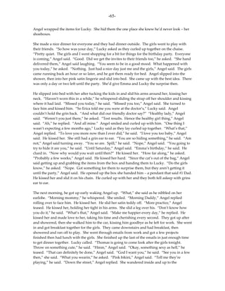 -65-

Angel wrapped the items for Lucky. She hid them the one place she knew he’d never look – her
shoeboxes.

She made a nice dinner for everyone and they had dinner outside. The girls went to play with
their friends. “So how was your day,” Lucky asked as they curled up together on the chaise.
“Pretty quiet. The girls and I went shopping for a bit for things for the birthday party. Everyone
is coming,” Angel said. “Good. Did we get the invites to their friends too,” he asked. “She hand
delivered them,” Angel said laughing. “You seem to be in a good mood. What happened with
you today,” he asked. “Nothing. Just had a nice day just me and the girls,” Angel said. The girls
came running back an hour or so later, and he got them ready for bed. Angel slipped into the
shower, then into her pink satin lingerie and slid into bed. She came up with the best idea. There
was only a day or two left until the party. She’d give Emma and Lucky the surprise then.

He slipped into bed with her after tucking the kids in and slid his arms around her, kissing her
neck. “Haven’t worn this in a while,” he whispered sliding the strap off her shoulder and kissing
where it had laid. “Missed you today,” he said. “Missed you too,” Angel said. She turned to
face him and kissed him. “So Erica told me you were at the doctor’s,” Lucky said. Angel
couldn’t hold the grin back. “And what did our friendly doctor say?” “Healthy lady,” Angel
said. “Weren’t you just there,” he asked. “Test results. Hence the healthy girl thing,” Angel
said. “Ah,” he replied. “And all mine.” Angel smiled and curled up with him. “One thing I
wasn’t expecting a few months ago,” Lucky said as they lay curled up together. “What’s that,”
Angel replied. “To love you more now than I ever did,” he said. “I love you too baby,” Angel
said. He kissed her. She still had a grin ear to ear. “You are so hiding something,” he said. “Am
not,” Angel said turning away. “You so are. Spill,” he said. “Nope,” Angel said. “You going to
try to hide it are you,” he said. “Until Saturday,” Angel said. “Emma’s birthday,” he said. He
clued in. “Now why would you wait until then?” He kissed her. “How far along,” he asked.
“Probably a few weeks,” Angel said. He kissed her hard. “Since the cat’s out of the bag,” Angel
said getting up and grabbing the items from the box and handing them to Lucky. “Do the girls
know,” he asked. “Nope. Got something for them to surprise them, but they aren’t getting it
until the party,” Angel said. He opened up the box she handed him – a pendant that said #1 Dad.
He kissed her and slid it on his chain. He curled up with her and they both fell asleep with grins
ear to ear.

The next morning, he got up early waking Angel up. “What,” she said as he nibbled on her
earlobe. “Morning mommy,” he whispered. She smiled. “Morning Daddy,” Angel replied
rolling over to face him. He kissed her. He slid her satin teddy off. “More practice,” Angel
teased. He kissed her, holding her tight in his arms. She slid a leg over his. “Don’t know how
you do it,” he said. “What’s that,” Angel said. “Make me happier every day,” he replied. He
kissed her and made love to her, taking his time and cherishing every second. They got up after
and showered, then she walked him to the car, kissing him goodbye as he left for work. She went
in and got breakfast together for the girls. They came downstairs and had breakfast, then
showered and ran off to play. She went through emails from work and got a few projects
finished then had lunch with the girls. She finished up the last of the emails in just enough time
to get dinner together. Lucky called. “Thomas is going to come look after the girls tonight.
Throw on something cute,” he said. “Hmm,” Angel said. “Okay, something sexy as hell,” he
teased. “That can definitely be done,” Angel said. “God I want you,” he said. “See you in a few
then,” she said. “What you wearin,” he asked. “Pink bikini,” Angel said. “Tell me they’re
playing,” he said. “Down the street,” Angel replied. She wandered inside and up to the
 