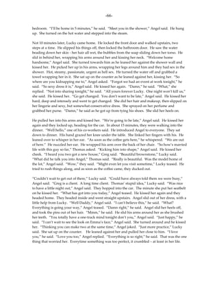 -66-

bedroom. “I’ll be home in 5 minutes,” he said. “Meet you in the shower,” Angel said. He hung
up. She turned on the hot water and stepped into the steam.

Not 10 minutes later, Lucky came home. He locked the front door and walked upstairs, two
steps at a time. He slipped his things off, then locked the bathroom door. He saw the water
beading down her skin - her hair all wet, the bubbles from the soap sliding down her torso. He
slid in behind her, wrapping his arms around her and kissing her neck. “Welcome home
handsome,” Angel said. She turned towards him as he leaned her against the shower wall and
kissed her. He picked her up in his arms, wrapping her legs around him and they had sex in the
shower. Hot, steamy, passionate, urgent as hell sex. He turned the water off and grabbed a
towel wrapping her in it. She sat up on the counter as he leaned against her, kissing her. “So
where are you kidnapping me to,” Angel asked. “Forgot we had an event at work tonight,” he
said. “So sexy dress it is,” Angel said. He kissed her again. “Damn,” he said. “What,” she
replied. “Not into sharing tonight,” he said. “All yours forever Lucky. One night won’t kill us,”
she said. He kissed her. “Go get changed. You don’t want to be late,” Angel said. He kissed her
hard, deep and intensely and went to get changed. She did her hair and makeup, then slipped on
her lingerie and sexy, but somewhat conservative dress. She sprayed on her perfume and
grabbed her purse. “Damn,” he said as he got up from tying his shoes. She slid her heels on.

He pulled her into his arms and kissed her. “We’re going to be late,” Angel said. He kissed her
again and they locked up, heading for the car. In about 15 minutes, they were walking into the
dinner. “Well hello,” one of his co-workers said. He introduced Angel to everyone. They sat
down to dinner. His hand grazed her knee under the table. She linked her fingers with his. He
leaned over to whisper in her ear. “As soon as the coffee gets here,” he whispered. “We are out
of here.” He nuzzled her ear. He wrapped his arm over the back of her chair. “So how’s married
life with this guy so far,” Thomas asked. “Kicking him into shape,” Angel said. He kissed her
cheek. “I heard you two got a new house,” Greg said. “Beautiful brownstone,” Lucky said.
“What did he talk you into Angel,” Thomas said. “Really is beautiful. Was the model home of
the lot,” Angel said. “Wow,” they said. “Might even let you visit sometime,” Lucky teased. He
tried to rush things along, and as soon as the coffee came, they ducked out.

“Couldn’t wait to get out of there,” Lucky said. “Could have always told them we were busy,”
Angel said. “Greg is a client. A long time client. Thomas’ stupid idea,” Lucky said. “Was nice
to have a little night out,” Angel said. They hopped into the car. The minute she put her seatbelt
on he kissed her. “What has got into you today,” Angel teased. He kissed her again and they
headed home. They headed inside and went straight upstairs. Angel slid out of her dress, with a
little help from Lucky. “Well Daddy,” Angel said. “I can’t believe this,” he said. “What?
Everything is going your way,” Angel teased. “Damn right,” he said. Angel slid her heels off,
and took the pins out of her hair. “Mmm,” he said. He slid his arms around her as she brushed
her teeth. “You totally have a one-track mind tonight don’t you,” Angel said. “Just happy,” he
said. “I can’t wait to see the look on Emma’s face,” Angel said. She turned around and he kissed
her. “Thinking you can make two at the same time,” Angel joked. “Just more practice,” Lucky
said. She sat up on the counter. He leaned against her and pulled her close to him. “I love
you,” he said. “Love you too,” Angel replied. “Everything is so right,” he said. That was the one
thing that worried her. Everytime something was too perfect, it crumbled – at least in her life.
 