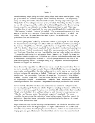 -67-

                                            Chapter 12

The next morning, Angel got up and started getting things ready for the birthday party. Lucky
got up around 10, and found the back yard almost completely decorated. “Tell me you slept,”
Lucky said sitting down on the patio bench with his coffee. “Was up early is all,” Angel said.
“It’s just after 10. You telling me you were up at 8,” he asked. “Something like that,” he said as
she was still rushing around. She went to walk past him and he put his coffee down wrapping
his arm around her and pulling her into his lap. “Just relax a while,” he said. “Want to get
everything done so I can,” Angel said. She went to get up and he pulled her back into his arms.
“What’s wrong,” he asked. “Nothing,” she replied. “Why are you running around then? You
seem to forget how well I know you. What is going on in that head of yours,” he asked. “It’s
nothing,” Angel said. He kissed her and she went to get up. She walked inside. He got up,
grabbed his coffee and followed her.

She finished getting all the food ready, then headed upstairs to get changed. She went through
her closet and found something to wear. She went to leave the bedroom and he was standing in
the doorway. “Angel,” he said. “What,” Angel said about to walk past him. “Avoiding,” he
said. “No. Just have things to do,” Angel said. He took the clothes from her hands, putting them
onto the dresser. “Nobody is coming until after 1. Why are you avoiding me,” he asked. “I’m
not,” Angel said. She walked past him. He grabbed her hand and pulled her back towards him.
“Ever since last night you’ve been acting damn distant. Speak or else,” he said. She kissed him
and walked towards the girls room. She laid the two gifts onto the bed and turned to walk back
to the bedroom. He stopped her in her tracks. “You are going to damn well talk to me or the
party isn’t happening,” he said. “Nothing is wrong okay,” Angel said. She brushed past him
and went and hopped into the shower.

He sat down on the edge of the bed. He knew she was in a mood. He’d seen it before. Now he
just had to remember how to get her out of the mood. She finished her shower and stepped out,
wrapping the towel around her. She dried her hair and threw on her makeup and went into the
bedroom to change. He was sitting on the bed. “Talk to me,” he said looking up and pulling her
into his arms. “Just preoccupied,” Angel said. He kissed her. “No you aren’t. What did I do,”
he asked. “Nothing,” Angel said. “Until you tell me, the party is off,” he said. Angel grabbed
her things and got changed. “I’m dead serious,” Lucky said. “Fine,” Angel replied. She sprayed
on some perfume then went downstairs. She grabbed some orange juice and sat down outside.

He was in shock. “What the hell did I damn well do,” he said to himself. He hopped in the
shower and got changed, then headed outside. Angel was curled up on the chaise with her book.
He walked over towards Angel. She turned away from him. He sat down in the chair beside her.
“Angel, what the hell did I do or say? Just tell me,” he said. He wrapped his arm around her.
“What did I say,” he asked gently. “Everything is too perfect,” Angel said. “The house,
everything that we’re doing, the whole thing,” Angel said getting up. She walked towards the
sliding door. She walked inside, grabbing her purse and sliding her flip flops on. He headed
inside to hear the front door close.

Angel headed off down towards the one place that comforted her – the beach. She drove down
the highway, then pulled into the parking area, locking the car behind her. She found a quiet
area of the beach, and sat down burying her feet into the sand. An hour or two later, her cell was
ringing again and again. She turned it off and slid it back into her purse. She relaxed and took
 