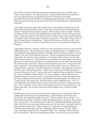 -68-

time to think. Everytime in her life where things seemed too perfect, they went belly up in
weeks. It was too perfect. Tears fell from her eyes. She knew this all had to be too good to be
true - the perfect house, the amazing kids, the man that wanted her and loved her
unconditionally, the job that she loved. Something had to get messed up – and the one thing that
had always got screwed up, was the relationship. She took a deep breath then walked down the
beach a bit.

Lucky called over and over again. She wouldn’t answer. He picked up the girls and took the
gifts off the bed, hiding them in the closet. By the time everyone arrived, he still hadn’t heard
from her. Her phone went straight to voicemail. “Where’s Angel,” everyone asked. “She had a
few things she had to do today. She should be back in a little while,” he said. He made excuses
all day. By the time it came close to dinner time, he was really worried. He excused himself and
went upstairs to try calling her again. His brother came upstairs. “No bullshit. Where is she,” he
asked, closing the door so nobody heard. “She took off this morning. Her phone’s off. I can’t
just take off to find her,” Lucky said. “I’ll tell them you had to run out and get something. Go,”
Craig said.

Angel looked at the time. The tears wouldn’t stop. She went back towards her car and sat inside,
putting the top down. She leaned back and curled up, turning her music on. A half hour later,
Lucky pulled into the parking lot beside her. He hopped out of the truck and walked over to her.
“Angel,” Lucky said. She brushed the tears away. “Aren’t you supposed to be having a party,”
Angel asked. He sat down in the car beside her. “You going to talk to me now,” he said. She
took the keys out of the car. “Keep taking off, and I am going to keep coming after you until you
talk to me,” he said. She got out of the car and walked back down to the water. He followed her.
She sat down on the warm sand. “Angel,” he said sitting down next to her. “Just go back to the
party,” Angel said. “Just what am I supposed to tell everyone then,” he asked. “Tell them I am
visiting a friend,” Angel said. He tried to wrap his arm around her. She fought him. He pinned
her to the beach. He leaned against her. “Angel, I swear. Tell me what the hell is going on or
you aren’t allowed up,” he said. “Just leave me alone,” Angel said trying to fight him. He kissed
her. “It’s me remember? Your best friend. The one you confide in. The one that knows you
better than you know yourself,” he said. “Just go back to the house,” Angel said slipping away.
She went to walk back towards the car and he grabbed her hand pulling her back into his arms.
“Angel,” he said. She walked away. She got into the car and he grabbed her keys. “No. You
aren’t taking off until you tell me what’s wrong,” he said. He saw the tears streaming from her
eyes. “Fine. Take them,” he said. He sat on the bumper of the truck. Her car didn’t move. She
turned on the radio. The song they danced to at their wedding was on – Home by Chantal
Kreviazuk.

He didn’t know what to say or do. He heard the door open to her car. He turned and she was
walking back down the beach. He grabbed the keys, and the blanket from the trunk, and
followed her. He wrapped the blanket around her. “Talk to me baby. Please,” he said. “Too
damn perfect Lucky okay. Too perfect,” Angel said fighting the tears. He paused. He was dead
silent. “Just let me be,” she said as she tried to walk away. He grabbed the blanket, pulling her
back to him. He saw her eyes were welled up with tears. She was scared. He pulled her into his
arms and didn’t want to let go. “I hate seeing you cry. Especially over something like this.
Nothing is going to blow up in your face. Nothing is going to go wrong,” he said. “Right,”
Angel said trying to push him away. He held her closer. “No,” Angel said. He bent his head
down and kissed her. “Me and you aren’t going anywhere. It’s me and you. Me you and the
 