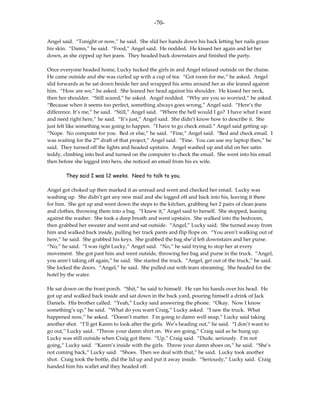 -70-

Angel said. “Tonight or now,” he said. She slid her hands down his back letting her nails graze
his skin. “Damn,” he said. “Food,” Angel said. He nodded. He kissed her again and let her
down, as she zipped up her jeans. They headed back downstairs and finished the party.

Once everyone headed home, Lucky tucked the girls in and Angel relaxed outside on the chaise.
He came outside and she was curled up with a cup of tea. “Got room for me,” he asked. Angel
slid forwards as he sat down beside her and wrapped his arms around her as she leaned against
him. “How are we,” he asked. She leaned her head against his shoulder. He kissed her neck,
then her shoulder. “Still scared,” he asked. Angel nodded. “Why are you so worried,” he asked.
“Because when it seems too perfect, something always goes wrong,” Angel said. “Here’s the
difference. It’s me,” he said. “Still,” Angel said. “Where the hell would I go? I have what I want
and need right here,” he said. “It’s just,” Angel said. She didn’t know how to describe it. She
just felt like something was going to happen. “I have to go check email.” Angel said getting up.
“Nope. No computer for you. Bed or else,” he said. “Fine,” Angel said. “Bed and check email. I
was waiting for the 2nd draft of that project,” Angel said. “Fine. You can use my laptop then,” he
said. They turned off the lights and headed upstairs. Angel washed up and slid on her satin
teddy, climbing into bed and turned on the computer to check the email. She went into his email
then before she logged into hers, she noticed an email from his ex wife.

        They said I was 12 weeks. Need to talk to you.

Angel got choked up then marked it as unread and went and checked her email. Lucky was
washing up. She didn’t get any new mail and she logged off and back into his, leaving it there
for him. She got up and went down the steps to the kitchen, grabbing her 2 pairs of clean jeans
and clothes, throwing them into a bag. “I knew it,” Angel said to herself. She stopped, leaning
against the washer. She took a deep breath and went upstairs. She walked into the bedroom,
then grabbed her sweater and went and sat outside. “Angel,” Lucky said. She turned away from
him and walked back inside, pulling her track pants and flip flops on. “You aren’t walking out of
here,” he said. She grabbed his keys. She grabbed the bag she’d left downstairs and her purse.
“No,” he said. “I was right Lucky,” Angel said. “No,” he said trying to stop her at every
movement. She got past him and went outside, throwing her bag and purse in the truck. “Angel,
you aren’t taking off again,” he said. She started the truck. “Angel, get out of the truck,” he said.
She locked the doors. “Angel,” he said. She pulled out with tears streaming. She headed for the
hotel by the water.

He sat down on the front porch. “Shit,” he said to himself. He ran his hands over his head. He
got up and walked back inside and sat down in the back yard, pouring himself a drink of Jack
Daniels. His brother called. “Yeah,” Lucky said answering the phone. “Okay. Now I know
something’s up,” he said. “What do you want Craig,” Lucky asked. “I saw the truck. What
happened now,” he asked. “Doesn’t matter. I’m going to damn well snap,” Lucky said taking
another shot. “I’ll get Karen to look after the girls. We’s heading out,” he said. “I don’t want to
go out,” Lucky said. “Throw your damn shirt on. We are going,” Craig said as he hung up.
Lucky was still outside when Craig got there. “Up,” Craig said. “Dude, seriously. I’m not
going,” Lucky said. “Karen’s inside with the girls. Throw your damn shoes on,” he said. “She’s
not coming back,” Lucky said. “Shoes. Then we deal with that,” he said. Lucky took another
shot. Craig took the bottle, did the lid up and put it away inside. “Seriously,” Lucky said. Craig
handed him his wallet and they headed off.
 