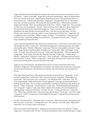 -71-



Angel checked into the hotel under her maiden name. She went up to her room and sat out on
the balcony. “I knew I was right,” Angel said as the tears started again. About 10 minutes later,
there was a knock at the door. Angel tried to brush the tears away. She opened the door to a
room service cart. “I didn’t order anything,” Angel said. “Already taken care of,” the waiter
said. She was kind of puzzled. The waiter left and closed the door. “Who knows I am here,”
Angel said to herself. There was another knock at the door. “Dylan,” Angel said. “Saw you pull
in when I was on my last break,” he said. “I just want to be alone right now okay,” Angel said.
He took the lid off what the waiter had brought up. “Know you love these,” he said as he
handed her the plate of fresh cut sweet potato fries. “Just the way you like them,” he said.
“Really, I just want to be alone for a while. I mean I appreciate all of this, but,” Angel said. He
wrapped his arms around her. “What’s wrong,” he asked. “You should go. I really just need
some me time,” Angel said walking him to the door. “I’m going to be here until 1,” he said.
Angel nodded and closed the door.

Lucky and his brother headed off to the bar down by the water. “I just want to be at home in case
she changes her mind,” Lucky said. “What the hell happened,” Craig asked as they sat outside
alone on the patio. “Mandy. What else,” Lucky said. “She isn’t your problem anymore,” Craig
said. “Nope, but the 9 month problem 12 weeks in is,” Lucky said. “Shit! And Angel,” Craig
said. “As I said. Not in the mood to go out,” Lucky said ordering shots. “What you gonna do,”
Craig asked. “Well, firstly, have this shot, then the next one,” Lucky said. “I meant about
Mandy,” Craig asked. “Paternity,” Lucky said. “And,” Craig said. “Will figure that out when I
get the results,” he said. “When,” Craig asked. “Next week. She hates me,” Lucky said. He left
some money for the drinks and went and sat by the water.

Angel sat out on her balcony. She looked down and saw Lucky on the beach with Craig.
“Dammit,” Angel said. She leaned back on the chaise. She tried to relax, but the tears came back.
She went into the bedroom. She laid down on the bed. She was freezing. She slid under the
covers.

“She doesn’t hate you Lucky. She’s pissed, yes, but she doesn’t hate you,” Craig said. “I can’t
live there without her,” Lucky said. “Stop. She isn’t leaving,” Craig said. “She walked out,”
Lucky said. “She won’t leave you,” Craig said. “Try telling her that,” Lucky said. “Up. No
more stupid drinks. Walk on the beach,” Craig suggested. Lucky got up and turned around
looking up at the hotel. He saw a lady on the top floor with her hair blowing in the wind on the
balcony. “Stop,” Craig said. “It looks like her,” Lucky said. “What the hell would she be here
for,” Craig said. “I guess,” Lucky said. They walked off the alcohol a bit, then headed to the
parking garage. Lucky saw the truck. “It is her,” he said. “Lucky, get in the car,” Craig said.
“No. I have to go and talk to her. Talk some sense into her head,” Lucky said. “Give her a night
to process it. Lucky,” Craig said as Lucky headed for the stairs. Craig got him into the car and
took him home.

“To bed. Just leave her be. I’ll go talk to her,” Craig said. “What damn good is that going to do?
She’s my wife,” Lucky said. “I will go talk to her. You stay here. Get some sleep. Sleep off the
damn Jack. Go,” he said as lucky went inside.

There was a knock at her hotel door. Angel got up and tried to wipe away the tears. “Craig,”
Angel said. “We need to talk,” he said. “Go home and tell him to leave me the hell alone,” Angel
 