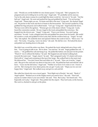 -72-

said. “Would you cut the bullshit for once drama queen,” Craig said. “She’s pregnant, I’m
pregnant and you’re telling me to cut the crap,” Angel said. “It’s probably not his anyway.
You’re the only damn woman he would fight the damn world for. Get over it,” he said. “Get the
hell out,” Angel said. He went and packed her bag and grabbed her hand. “I’m not leaving,”
Angel said. “Damn right you are. Go home and talk to the man,” Craig said. He checked Angel
out. He put her in the truck and drove it home to the brownstone. The second it pulled in, Craig
grabbed her bag and purse and walked inside. “Let’s go,” Craig said. Angel locked the doors.
The keys were still in the ignition. “Woman get out of the damn vehicle,” Craig said. Lucky
heard the commotion outside. He saw Angel in the truck and grabbed the extra keys. She
hopped into the drivers seat. “Angel,” Craig said. “I have your license. You aren’t going
anywhere,” he said. Lucky whipped past him and grabbed her purse from his hands. She undid
the window a crack and grabbed it from Lucky then did the window back up. “Angel,” he said.
“No,” she replied. He undid the door and opened it before she could re-lock it. “Move over,” he
said. “No Lucky. I’m going. Leave me alone,” she said. He slid her over. He locked the doors
and pulled out, heading down to the park.

She didn’t say a word the entire way there. He parked the truck, taking both sets of keys with
him. “You’re going to talk to me. We’re alone. You and me,” he said. Angel grabbed her cell. “I
need a…” He grabbed her cell and hung it up. He pulled the battery out and put it in his pocket.
“Want it? Use it without the battery,” he said. She hopped out and started walking back
towards the main road. “Angel, stop it,” he said. “She’s pregnant Lucky! It’s damn well yours.
Deal with it,” Angel said screaming at the top of her lungs. She walked back to the main road.
He followed her. “You don’t know that and either do I,” he said. “How can it not be,” Angel
said. She got to the road and was about to hop into a cab. He pulled her back and told the cab to
leave. “Leave me the hell alone,” Angel said. “Neither of us know if it’s mine or not. I know it
can’t be. She’s trying for every damn penny she can get,” Lucky said. “Hope you two are real
happy then,” Angel said. She walked away and got in a cab and left.

She called her friend who was a travel agent. “Next flight out is Florida,” she said. “Book it,”
Angel replied. “Booked you in at the Naples resort you used to love,” she said. “Don’t tell
anyone no matter what or your ass is fried,” she said. “Fine. But Lucky,” her friend said. “No.
Especially not Lucky,” Angel said. They pulled into the airport. They lost Lucky on the freeway.
She went in, checked in and got on the plane.
 