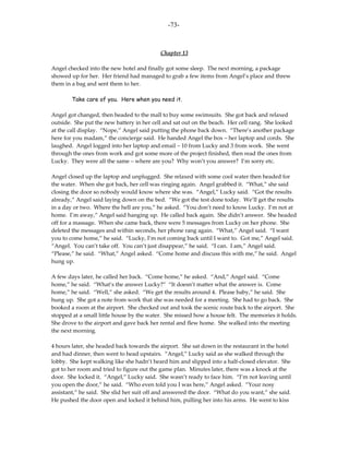 -73-



                                           Chapter 13

Angel checked into the new hotel and finally got some sleep. The next morning, a package
showed up for her. Her friend had managed to grab a few items from Angel’s place and threw
them in a bag and sent them to her.

        Take care of you. Here when you need it.

Angel got changed, then headed to the mall to buy some swimsuits. She got back and relaxed
outside. She put the new battery in her cell and sat out on the beach. Her cell rang. She looked
at the call display. “Nope,” Angel said putting the phone back down. “There’s another package
here for you madam,” the concierge said. He handed Angel the box – her laptop and cords. She
laughed. Angel logged into her laptop and email – 10 from Lucky and 3 from work. She went
through the ones from work and got some more of the project finished, then read the ones from
Lucky. They were all the same – where are you? Why won’t you answer? I’m sorry etc.

Angel closed up the laptop and unplugged. She relaxed with some cool water then headed for
the water. When she got back, her cell was ringing again. Angel grabbed it. “What,” she said
closing the door so nobody would know where she was. “Angel,” Lucky said. “Got the results
already,” Angel said laying down on the bed. “We got the test done today. We’ll get the results
in a day or two. Where the hell are you,” he asked. “You don’t need to know Lucky. I’m not at
home. I’m away,” Angel said hanging up. He called back again. She didn’t answer. She headed
off for a massage. When she came back, there were 5 messages from Lucky on her phone. She
deleted the messages and within seconds, her phone rang again. “What,” Angel said. “I want
you to come home,” he said. “Lucky, I’m not coming back until I want to. Got me,” Angel said.
“Angel. You can’t take off. You can’t just disappear,” he said. “I can. I am,” Angel said.
“Please,” he said. “What,” Angel asked. “Come home and discuss this with me,” he said. Angel
hung up.

A few days later, he called her back. “Come home,” he asked. “And,” Angel said. “Come
home,” he said. “What’s the answer Lucky?” “It doesn’t matter what the answer is. Come
home,” he said. “Well,” she asked. “We get the results around 4. Please baby,” he said. She
hung up. She got a note from work that she was needed for a meeting. She had to go back. She
booked a room at the airport. She checked out and took the scenic route back to the airport. She
stopped at a small little house by the water. She missed how a house felt. The memories it holds.
She drove to the airport and gave back her rental and flew home. She walked into the meeting
the next morning.

4 hours later, she headed back towards the airport. She sat down in the restaurant in the hotel
and had dinner, then went to head upstairs. “Angel,” Lucky said as she walked through the
lobby. She kept walking like she hadn’t heard him and slipped into a half-closed elevator. She
got to her room and tried to figure out the game plan. Minutes later, there was a knock at the
door. She locked it. “Angel,” Lucky said. She wasn’t ready to face him. “I’m not leaving until
you open the door,” he said. “Who even told you I was here,” Angel asked. “Your nosy
assistant,” he said. She slid her suit off and answered the door. “What do you want,” she said.
He pushed the door open and locked it behind him, pulling her into his arms. He went to kiss
 