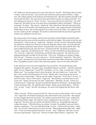 -75-

off? Walk away and not expect me to want to be with you,” he said. “We’ll figure that out when
it comes. I just can’t do this. I can’t sit here and watch you walk out and be with her,” Angel
said. She walked upstairs to the bedroom and locked the door. She drew herself a hot bath in the
Jacuzzi tub and slid in. She came out an hour and a bit later and he was sitting on the bed. “I’m
not walking away from you. Never,” he said. “You can say that all you want Lucky. You will,”
Angel said. She pulled on one of his dress shirts and grabbed a pillow and blanket. “Where are
you going,” he asked. “The nursery,” Angel said. She walked down the hall to the perfect little
room. She sat on the window seat, looking out the window. She wrapped herself in the blanket.
Within about an hour, she was fast asleep by the window seat on the carpet. He walked in and
saw her curled up in the moonlight. He sat down on the floor beside her and leaned against the
window seat, pulling her into his arms.

She woke up late in the morning, with his arms around her and the blanket around them both.
She tried to pry his arms out from around her and he held on tighter. She turned to face him and
he kissed her. “I have to get up,” Angel said. “Saturday. Do not,” he said. He kissed her harder.
No matter how mad she was, the kiss was the only thing she couldn’t resist. Not a kiss like this.
He was intense, passionate, needy almost. He pinned her arms down and undid the shirt. His
kisses trailed from her neck, down her torso. He kissed each hip. He slid her g-string off.
“Lucky,” Angel said. He slid his jeans off. “What,” he said as she felt his hot skin against hers.
“No. Not now,” Angel said. He kissed her and slid her legs around his. He made love to her
hoping and praying it wouldn’t be the last time. “I love you. Nothing is ever going to change
that,” he said. “You know you can’t walk away.” “God I missed this,” Angel said. “Then don’t
go,” he said. He made love to her all morning. By the time lunch rolled around, she was beyond
tired. He grabbed a snack for them, then came back upstairs. She was out cold on their bed.

Lucky laid down next to her and wrapped his arms around her. He’d spent the past week
hoping for this moment. His phone rang. He grabbed it before it woke her. “I got the results last
night. It’s not,” Mandy said. “It said 75%,” he replied. “It’s not. They re-ran the tests. It isn’t,”
Mandy said. “You’re going to have to show her proof. She won’t believe me,” Lucky said. “I’ll
get it. Just wanted to let the pressure off. It isn’t,” Mandy said. Lucky hung up and went to
wrap his arms around Angel. “Tell me why she called,” Angel said. “It isn’t mine,” he said. “It
said 75% Lucky. There’s a 25% chance,” Angel said. “She said they re-ran them and I’m not,”
Lucky said. “Figure out who she was with,” Angel asked. “Meaning,” he said. “I know you
wanted to know,” Angel said. She got out of bed and headed for the shower. He thought about
it and it dawned on him. He called his other brother. Mandy answered the phone. “So that’s
why,” he said. “Lucky,” she said. He hung up. He went in and slipped into the shower with
Angel.

“What,” she said. “There’s a reason for the 75%. She was with my other brother – Eric,” he said.
“Ah,” Angel said. She finished washing her hair and he slid his arms around her. She stepped
out and wrapped the towel around her. He washed up and turned off the water, walking into
the bedroom behind Angel. He undid her towel, wrapping his arms around her. “Cut it out,”
Angel said. She threw the towel at him and slid her sundress on. She grabbed her bag and
walked downstairs. “What the hell are you doing,” he asked. He grabbed it and took it back
upstairs, unpacking it. “You aren’t bloody leaving,” he said. “I need some time Lucky,” Angel
said. “It’s not mine. What else do you need,” he said. “What happened the night I left,” Angel
said. “I went out with Craig then back here,” he said. “And,” Angel said. She came over the
next day to get the girls,” Lucky said. “Tell me you didn’t sleep with her,” Angel said. “We
 