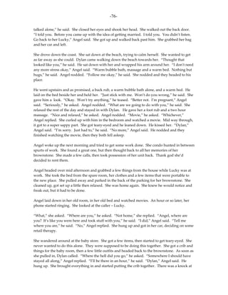 -76-

talked alone,” he said. She closed her eyes and shook her head. She walked out the back door.
“I told you. Before you came up with the idea of getting married. I told you. You didn’t listen.
Go back to her Lucky,” Angel said. She got up and walked back past him. She grabbed her bag
and her car and left.

She drove down the coast. She sat down at the beach, trying to calm herself. She wanted to get
as far away as she could. Dylan came walking down the beach towards her. “Thought that
looked like you,” he said. He sat down with her and wrapped his arm around her. “I don’t need
any more stress okay,” Angel said. “Warm bubble bath, massage and a warm bed. Nothing but
hugs,” he said. Angel nodded. “Follow me okay,” he said. She nodded and they headed to his
place.

He went upstairs and as promised, a back rub, a warm bubble bath alone, and a warm bed. He
laid on the bed beside her and held her. “Just stick with me. Won’t do you wrong,” he said. She
gave him a look. “Okay. Won’t try anything,” he teased. “Better not. I’m pregnant,” Angel
said. “Seriously,” he asked. Angel nodded. “What are we going to do with you,” he said. She
relaxed the rest of the day and stayed in with Dylan. He gave her a foot rub and a two hour
massage. “Nice and relaxed,” he asked. Angel nodded. “Movie,” he asked. “Whichever,”
Angel replied. She curled up with him in the bedroom and watched a movie. Mid way through,
it got to a super sappy part. She got teary-eyed and he leaned down. He kissed her. “Dylan,”
Angel said. “I’m sorry. Just had to,” he said. “No more,” Angel said. He nodded and they
finished watching the movie, then they both fell asleep.

Angel woke up the next morning and tried to get some work done. She condo hunted in between
spurts of work. She found a great one, but then thought back to all her memories of her
brownstone. She made a few calls, then took possession of her unit back. Thank god she’d
decided to rent them.

Angel headed over mid afternoon and grabbed a few things from the house while Lucky was at
work. She took the bed from the spare room, her clothes and a few items that were portable to
the new place. She pulled away and parked in the back of the parking for her brownstone. She
cleaned up, got set up a little then relaxed. She was home again. She knew he would notice and
freak out, but it had to be done.

Angel laid down in her old room, in her old bed and watched movies. An hour or so later, her
phone started ringing. She looked at the caller – Lucky.

“What,” she asked. “Where are you,” he asked. “Not home,” she replied. “Angel, where are
you? It’s like you were here and took stuff with you,” he said. “I did,” Angel said. “Tell me
where you are,” he said. “No,” Angel replied. She hung up and got in her car, deciding on some
retail therapy.

She wandered around at the baby store. She got a few items, then started to get teary-eyed. She
never wanted to do this alone. They were supposed to be doing this together. She got a crib and
things for the baby room, then a few little outfits and headed back to the brownstone. As soon as
she pulled in, Dylan called. “Where the hell did you go,” he asked. “Somewhere I should have
stayed all along,” Angel replied. “I’ll be there in an hour,” he said. “Dylan,” Angel said. He
hung up. She brought everything in and started putting the crib together. There was a knock at
 