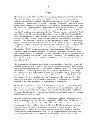 -6-

                                            Chapter 2

He leaned over and slid off the bed. “Where are you going,” Angel asked. “You’ll see,” he said.
He turned off the lights and lit candles, carrying them into the bedroom. “You can cut the
seduction routine Lucky,” Angel said. “Something you don’t know,” he said. “What’s that,”
Angel teased. “Pretty good dancer,” he said. “I knew that,” Angel teased. He turned on the CD
player. She got up and walked towards him. He slid her shirt to the ground and pulled his shirt
off. “Lucky, we,” Angel started to say. He kissed her and pulled her into his arms. He’d slid the
CD in before he hopped in the shower. First song was Angel by Natasha Bedingfield. “Tell me
you didn’t,” Angel said. A grin came across her face. “You were seriously planning this,” Angel
said. “Listen to this CD every morning. Reminds me of you,” he said. “Liar,” Angel said. He
leaned down and kissed her. “Get what I have been trying to tell you,” Lucky asked. His hands
slid down her back. “Horndog,” Angel said. She pushed him away and walked back towards
the bed. “Tease,” he replied. “Maybe, but that’s what you like about me isn’t it,” she said as she
grabbed her black satin teddy and slid her jeans and bra off. “What’s that for,” he asked. “Sleep,”
Angel replied. “Think so do you,” he teased. She slid the teddy on and turned to put her alarm
on. He realized just how sexy it was. It was short, low cut in the back, and high slits on the side.
He was silent. “What,” she said turning around. “Tease times a damn million,” Lucky said.
“Whatever Lucky. I don’t know about you, but I have to get actual sleep,” Angel said. “Think
you’ll get sleep in that do ya,” he teased. He walked towards her. She tried to dodge him, and he
pinned her against the bedroom wall. “Nope,” he said. “Seriously. I need my beauty sleep,” she
said. “It’s Tuesday. You don’t have to be in until 9:30,” Lucky said with a grin. “Damn,” Angel
said with a silly grin.

“Know you well enough to know when you are trying to weasel out of something,” he said. He
kissed her and she got weak in the knees. Her arms wrapped around his neck. He picked her up
and wrapped her legs around him. “Get used to this,” Lucky said. “What? You trying to seduce
me,” she teased. “Succeeding,” he said as he slid his jeans off. “You think so do you,” Angel
said. He kissed her again and leaned his muscular body against hers. “Okay, I give in,” Angel
said. He slid his hands around her waist and carried her to the now unmade bed. The candles lit
the room perfectly. Love you till the end by the Pogues came on. He kissed her. “Sexy little
lingerie, but think I know of a better place for it right now,” he said sliding it over her satiny
smooth skin. He kissed her stomach. He slowly moved up to her breasts.

His kiss lit a fire on her skin. Every kiss left behind a goose bump. He knew just what to do to
turn a woman on. He’d been doing it for years, but somehow it never did anything for his wife.
She’d found solace in another man, and they’d finally called it what it was. Lucky and Christy
were done. He had his mind set on one woman, and he knew that the only way to her heart was
to have his entire heart in her hands.

He teased her body into submitting to him. “Guess I’m your kryptonite,” he whispered in her
ear as she tried to pull him close. “Hell yes,” Angel replied. “Want it or did you want that
sleep,” he teased. She pulled him to her and kissed him. He made love to her like he’d never get
the chance again. Like he had to prove how he felt to her. Their breathing turned to panting.
Their hearts raced in the dance. He made her body come with his over and over. Every
movement was as if it fit perfectly like the most difficult puzzle. Like every curve suited him.
Afterwards, he didn’t want to leave her arms. “So,” he said kissing her breast again after they
caught their breath. “So,” Angel said trying to hold the grin back. “Believe me,” he said.
 