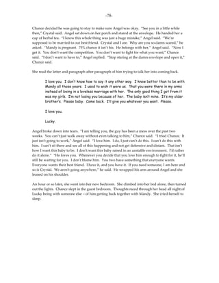 -78-

Chance decided he was going to stay to make sure Angel was okay. “See you in a little while
then,” Crystal said. Angel sat down on her porch and stared at the envelope. He handed her a
cup of herbal tea. “I know this whole thing was just a huge mistake,” Angel said. “We’re
supposed to be married to our best friend. Crystal and I are. Why are you so damn scared,” he
asked. “Mandy is pregnant. 75% chance it isn’t his. He belongs with her,” Angel said. “Now I
get it. You don’t want the competition. You don’t want to fight for what you want,” Chance
said. “I don’t want to have to,” Angel replied. “Stop staring at the damn envelope and open it,”
Chance said.

She read the letter and paragraph after paragraph of him trying to talk her into coming back.

        I love you. I don’t know how to say it any other way. I knew better than to be with
        Mandy all those years. I used to wish it were us. That you were there in my arms
        instead of being in a loveless marriage with her. The only good thing I got from it
        was my girls. I’m not losing you because of her. The baby isn’t mine. It’s my older
        brother’s. Please baby. Come back. I’ll give you whatever you want. Please.

        I love you.

        Lucky.

Angel broke down into tears. “I am telling you, the guy has been a mess over the past two
weeks. You can’t just walk away without even talking to him,” Chance said. “I tried Chance. It
just isn’t going to work,” Angel said. “I love him. I do, I just can’t do this. I can’t do this with
him. I can’t sit there and see all of this happening and not get defensive and distant. That isn’t
how I want this baby to be. I don’t want this baby raised in an unstable environment. I’d rather
do it alone.” “He loves you. Whenever you decide that you love him enough to fight for it, he’ll
still be waiting for you. I don’t blame him. You two have something that everyone wants.
Everyone wants their best friend. I have it, and you have it. If you need someone, I am here and
so is Crystal. We aren’t going anywhere,” he said. He wrapped his arm around Angel and she
leaned on his shoulder.

An hour or so later, she went into her new bedroom. She climbed into her bed alone, then turned
out the lights. Chance slept in the guest bedroom. Thoughts raced through her head all night of
Lucky being with someone else – of him getting back together with Mandy. She cried herself to
sleep.
 