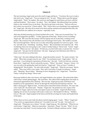 -79-

                                           Chapter 14

The next morning, Angel woke up to the smell of eggs and bacon. “You know the way to wake a
lady don’t you,” Angel said. “You are eating for two,” he said. “Where did we put the laptop,”
Angel asked. “Desk,” he replied. She went over and logged on and Chance sat down with her
and had breakfast. “How many,” he asked. “Ten,” she replied. She filtered them into another
folder so she wouldn’t have to see them. She tried to get some work done. “Did you tell your
boss where you moved to,” Chance asked. “Shit. I knew there was something I was supposed to
do,” Angel said. She shot off an email to her boss and her assistant and requested that they did
not forward the new address on to anyone – especially Lucky.

After they finished cleaning up, Chance headed off to work. “Take care of yourself okay,” he
said as he hugged her goodbye. “I really appreciate all the help. Thank you for everything,”
Angel said. She went into the nursery with her laptop and sat on the floor, working on her
project. She turned on her cell and there were 10 messages from Lucky. Her mailbox was full.
She went through them. One by one it was the same thing repeated over and over again. “Call
me. Just talk to me. Something. Anything. Please.” She erased them and made her call. “Was
wondering when you were going to call. Lucky is totally losing it,” Raven said. “Good,” Angel
replied. “Where are you,” she asked. “If I tell you, you don’t tell Lucky or anyone else. Got me,”
Angel said. “Just give me the directions,” she said. Angel gave her directions and within an
hour or two, Raven was at her door.

“Holy crap,” she said walking in the door. Angel showed her around. “So, need a roomie,” she
asked. “More than enough room for one. Why? You and James toast,” Angel asked. “He’s so
past done. I was looking for apartments all damn day,” she said. “Until you find one, welcome
home then,” Angel said. Raven noticed the nursery. “When,” she asked. “January. I know. It’s
way too early to be getting this stuff, but I had to,” Angel said. “Now we have 7 months of
shopping left,” Raven joked. “Six and a half actually,” Angel said. “What do you mean,” Raven
asked. “They were off by a few weeks. They said I was lucky if I made it to January,” Angel
said. “Meaning,” Raven asked. “Meaning we have shopping to do,” Angel said. “Tomorrow.
Today, I will get my things,” Raven said.

Raven got settled in after a few hours, and Angel finished a few projects. She noticed the folder
with Lucky’s emails getting bigger. She read them. She called while reading them and made an
ultrasound appointment and a checkup. The next day, Angel got up early with Raven and
headed in to her appointment. Raven sat through the ultrasound and checkup with her. “So,
baby is doing great. Right on time. I would expect somewhere before Christmas. We were only
a few weeks off,” the doctor said. “Thanks,” Angel said. He printed out a few copies of the
pictures for Angel, copies for Lucky and copies to pass on to family. Angel took them home,
slipping one set into an envelope with Lucky’s name on it. She handed it to Raven. “Mailbox.
Got ya,” She said. Angel stopped at the house and left the envelope for Lucky and headed back
to her place.

Within about an hour and a half, the phone started ringing again – Lucky. “What,” Angel said.
“You went to an appointment without me? You didn’t even call,” he said. “Get used to it,”
Angel said. “Please give me a chance,” he said. Angel hung up. He called back. “What do you
want Lucky,” Angel said. “Meet me somewhere. Anywhere. Please,” he said. “Why? So you
can make me come back? I’m not coming Lucky. Go back to Mandy and leave me be,” Angel
 