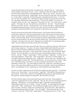 -81-

Lucky doused the flames of the bonfire. He followed her. She got in the car. “Angel, please.
Just for tonight. Come home,” he said. “I can’t,” Angel said as her eyes welled up. If only he
knew how much she loved him. He grabbed the keys. “Move over,” he said. “No Lucky. Just
give me my keys and let me go,” Angel replied. He went around the other side of the car and got
in. “Lucky, please,” Angel said. He kissed her again, and pulled her into his lap. “I can’t lose
this,” he said. He pulled her close. He kissed her again and again trying every time to convince
her. She finally sat back down, and took her keys. “Give me one weekend. You name the
weekend. Please,” he said. “No,” Angel said. “One night,” he said. “No. Just let me go,” Angel
replied. “One night,” he said. He reached over and kissed her. “Just one.” “Name the night.
Wherever you want,” he said. “Let me go home. Give me some time okay,” Angel requested.
He nodded and kissed her again. Her lips went numb. He got out of the car and she took off
heading in the detoured direction so he would have no idea where she was going.

He got in the truck and drove back to the brownstone. Over the past while he’d realized, it
wasn’t home without her. She’s the one that made it a home. He sat down in the room they’d
decided on for the baby. He grabbed himself a shot and sat down on the floor. “Just need one
chance. One more damn chance. One more chance to make her understand how much I love
her, how much I need her in my life, how much she means to me. God, I know I screwed up time
and again. I am lucky to have her at all. Things just can’t end like this,” he said taking another
drink. His eyes welled up and within minutes tears were falling.

Angel pulled into the driveway and went inside. Raven was curled up on the sofa. She took one
look at Angel and got up. “You okay,” she asked. Angel nodded and brushed the tears away.
She went and drew herself a bubble bath and tried to relax. The minute she stepped in, her
phone rang. Raven answered it. “I need to talk to her,” Chance said. “She’s in the bath. What,”
she said. “Give her the phone,” he said. Raven went in and handed the phone to Angel. “It’s
Chance,” she said. “Thanks,” Angel replied. “What’s up Chance,” Angel said. “You know he’s a
damn mess right now,” Chance said. “And,” Angel asked. “He’s lost it,” Chance replied. “If
you called to talk me into going back, don’t,” Angel said. “Just try a start over. Something. He’s
seriously snapped,” Chance said. “I’ll make that decision. It’s not anyone else’s to make,” Angel
said. “Start back dating. You and him. You have your place and he has his. Take it slow.
Something,” Chance said. “You done telling me what to do,” Angel said. “Stop being a pain in
the ass. You are so damn stubborn you don’t even see it sometimes. Cut the crap and make an
effort. Do something,” he said. Angel hung up. She leaned back and thought about it.

An hour or so later, Angel came out of the bath and wrapped her robe around her. “So what did
Chance want,” Raven asked. “Gave me an idea,” Angel said. “What did Mr. Smartypants say,”
Raven teased. “Just an idea,” Angel said. She grabbed herself some juice then headed to bed.
She typed out what she thought was a good idea. She forwarded it to Lucky.

The next morning, Angel woke up and started to get ready for her day. Dylan popped in.
“Aren’t you supposed to be at work,” Angel said. “Day off. How are you,” he asked giving her a
huge hug. “Getting there. You remember Raven right,” Angel said re-introducing them.
“Babysitting mommy are you,” he joked. “Trying,” she teased. “So what happened last night,”
Dylan asked. “Why,” Angel teased. “Was wondering if I might be able to take you on a real
date,” he asked. “We’ll see,” Angel said. The phone rang. Raven answered. “She’s right here,”
Raven said handing the phone to Angel. “Yep,” she replied. “I’ll go along with this on one
condition,” Lucky said. “What’s that,” Angel replied. “No seeing anyone else,” he said. “Nope.
 