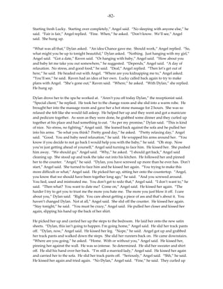 -82-

Starting fresh Lucky. Starting over completely,” Angel said. “No sleeping with anyone else,” he
said. “Fair is fair,” Angel replied. “Fine. When,” he asked. “Don’t know. We’ll see,” Angel
said. She hung up.

“What was all that,” Dylan asked. “An idea Chance gave me. Should work,” Angel replied. “So,
what might you be up to tonight beautiful,” Dylan asked. “Nothing. Just hanging with my girl,”
Angel said. “Got a date,” Raven said. “Or hanging with baby,” Angel said. “How about you
and baby let me take you out somewhere,” he suggested. “Depends,” Angel said. “A day of
relaxation. No stress, and good food,” he said. “Deal,” Angel replied. “Then let’s get out of
here,” he said. He headed out with Angel. “Where are you kidnapping me to,” Angel asked.
“You’ll see,” he said. Raven had an idea of her own. Lucky called back again to try to make
plans with Angel. “She’s gone out,” Raven said. “Where,” he asked. “With Dylan,” she replied.
He hung up.

Dylan drove her to the spa he worked at. “Aren’t you off today Dylan,” the receptionist said.
“Special client,” he replied. He took her to the change room and she slid into a warm robe. He
brought her into the massage room and gave her a hot stone massage for 2 hours. She was so
relaxed she felt like she would fall asleep. He helped her up and they went and got a manicure
and pedicure together. As soon as they were done, he grabbed some dinner and they curled up
together at his place and had something to eat. “As per my promise,” Dylan said. “This is kind
of nice. No stress, no fighting,” Angel said. She leaned back against the sofa and he pulled her
into his arms. “So what you think? Pretty good day,” he asked. “Pretty relaxing day,” Angel
said. “Good. You and baby need relaxation,” he said. He wrapped his arms around her. “You
know if you decide to not go back I would help you with the baby,” he said. “Oh stop. Now
you’re just getting ahead of yourself,” Angel said turning to face him. He kissed her. She pushed
him away. “We should go,” Angel said. “Why,” he asked. “I should get back,” Angel said
cleaning up. She stood up and took the take out into his kitchen. He followed her and pinned
her to the counter. “Angel,” he said. “Dylan, you have screwed up more than he ever has. Don’t
start,” Angel said. She turned to face him and he kissed her again. “You trying to make this
more difficult or what,” Angel said. He picked her up, sitting her onto the countertop. “Angel,
you know that we should have been together long ago,” he said. “And you screwed around.
You lied, used and mistreated me. You don’t get to redo that,” Angel said. “I don’t want to,” he
said. “Then what? You want to date me? Come on,” Angel said. He kissed her again. “The
harder I try to get you to trust me the more you hate me. The more you just blow it off. I care
about you,” Dylan said. “Right. You care about getting a piece of ass and that’s about it. You
haven’t changed Dylan. Not at all,” Angel said. She slid off the counter. He kissed her again.
“Stay tonight,” he said. “You must be crazy,” Angel said. He pulled her closer and kissed her
again, slipping his hand up the back of her shirt.

He picked her up and carried her up the steps to the bedroom. He laid her onto the new satin
sheets. “Dylan, this isn’t going to happen. I’m going home,” Angel said. He slid her track pants
off. “Dylan, now,” Angel said. He kissed her leg. “Nope,” he said. Angel got up and grabbed
her track pants and walked down the steps. She slid her runners back on. He came downstairs.
“Where are you going,” he asked. “Home. With or without you,” Angel said. He kissed her,
pinning her against the wall. He was so intense. So determined. He slid her sweater and shirt
off. He slid his hand over her back. “I’m still a married lady,” Angel said. He kissed her again
and carried her to the sofa. He slid her track pants off. “Seriously,” Angel said. “Shh,” he said.
He kissed her again and tried again. “No Dylan,” Angel said. “Fine,” he said. They curled up
 