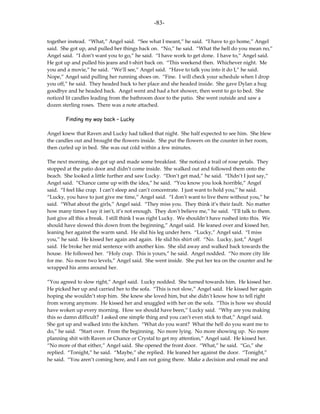 -83-

together instead. “What,” Angel said. “See what I meant,” he said. “I have to go home,” Angel
said. She got up, and pulled her things back on. “No,” he said. “What the hell do you mean no,”
Angel said. “I don’t want you to go,” he said. “I have work to get done. I have to,” Angel said.
He got up and pulled his jeans and t-shirt back on. “This weekend then. Whichever night. Me
you and a movie,” he said. “We’ll see,” Angel said. “Have to talk you into it do I,” he said.
Nope,” Angel said pulling her running shoes on. “Fine. I will check your schedule when I drop
you off,” he said. They headed back to her place and she headed inside. She gave Dylan a hug
goodbye and he headed back. Angel went and had a hot shower, then went to go to bed. She
noticed lit candles leading from the bathroom door to the patio. She went outside and saw a
dozen sterling roses. There was a note attached.

        Finding my way back – Lucky

Angel knew that Raven and Lucky had talked that night. She half expected to see him. She blew
the candles out and brought the flowers inside. She put the flowers on the counter in her room,
then curled up in bed. She was out cold within a few minutes.

The next morning, she got up and made some breakfast. She noticed a trail of rose petals. They
stopped at the patio door and didn’t come inside. She walked out and followed them onto the
beach. She looked a little further and saw Lucky. “Don’t get mad,” he said. “Didn’t I just say,”
Angel said. “Chance came up with the idea,” he said. “You know you look horrible,” Angel
said. “I feel like crap. I can’t sleep and can’t concentrate. I just want to hold you,” he said.
“Lucky, you have to just give me time,” Angel said. “I don’t want to live there without you,” he
said. “What about the girls,” Angel said. “They miss you. They think it’s their fault. No matter
how many times I say it isn’t, it’s not enough. They don’t believe me,” he said. “I’ll talk to them.
Just give all this a break. I still think I was right Lucky. We shouldn’t have rushed into this. We
should have slowed this down from the beginning,” Angel said. He leaned over and kissed her,
leaning her against the warm sand. He slid his leg under hers. “Lucky,” Angel said. “I miss
you,” he said. He kissed her again and again. He slid his shirt off. “No. Lucky, just,” Angel
said. He broke her mid sentence with another kiss. She slid away and walked back towards the
house. He followed her. “Holy crap. This is yours,” he said. Angel nodded. “No more city life
for me. No more two levels,” Angel said. She went inside. She put her tea on the counter and he
wrapped his arms around her.

“You agreed to slow right,” Angel said. Lucky nodded. She turned towards him. He kissed her.
He picked her up and carried her to the sofa. “This is not slow,” Angel said. He kissed her again
hoping she wouldn’t stop him. She knew she loved him, but she didn’t know how to tell right
from wrong anymore. He kissed her and snuggled with her on the sofa. “This is how we should
have woken up every morning. How we should have been,” Lucky said. “Why are you making
this so damn difficult? I asked one simple thing and you can’t even stick to that,” Angel said.
She got up and walked into the kitchen. “What do you want? What the hell do you want me to
do,” he said. “Start over. From the beginning. No more lying. No more showing up. No more
planning shit with Raven or Chance or Crystal to get my attention,” Angel said. He kissed her.
“No more of that either,” Angel said. She opened the front door. “What,” he said. “Go,” she
replied. “Tonight,” he said. “Maybe,” she replied. He leaned her against the door. “Tonight,”
he said. “You aren’t coming here, and I am not going there. Make a decision and email me and
 