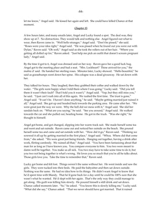 -84-

let me know,” Angel said. He kissed her again and left. She could have killed Chance at that
moment.
                                          Chapter 15

A few hours later, and many emails later, Angel and Lucky found a spot. The deal was, they
show up at 7. No distractions. They would talk and nothing else. Angel figured out what to
wear, then Raven came in. “Well hello stranger,” Angel said. “Don’t be pissed,” she said.
“Roses were your idea right,” Angel said. “He was pissed when he found out you were out with
Dylan,” Raven said. “Oh well,” Angel said as she took the rollers out of her hair. “Where you
getting all dolled up for,” Raven asked. “Just help me pick an outfit that doesn’t scream pregnant
lady,” Angel said.

By the time it got to 6, Angel was dressed and on her way. Raven gave her a good luck hug.
Angel got to the meeting place and had a seat. “Mrs. Lockheart? These arrived for you,” the
maître d' said. He handed her sterling roses. Minutes later, Lucky showed. “Hello beautiful,” he
said as goosebumps went down her spine. His cologne was a dead giveaway. He sat down with
her.

They talked for hours. They laughed, then they grabbed their coffee and walked down by the
water. “The girls were happy when I told them where I was going,” Lucky said. “Did you tell
them it wasn’t their fault? That I told you it wasn’t,” Angel said. “Yep, but they still miss you,”
he said. “I just can’t rush into all of this again. We rushed the first time. The trust is gone,”
Angel said. “It can’t be. I haven’t done anything,” he said. “Maybe getting married just ruined it
all,” Angel said. She got up and headed back towards the parking area. He came after her. “We
were great just the way we were. Why the hell did we mess with it,” Angel said. She slid her
sandals back on. “What are you saying,” he said. “See you around,” Angel said. He walked
towards the car and she pulled out, heading home. He got in the truck. “Was she right,” he
thought to himself.

Angel got home, and got changed, slipping into her warm track suit. She made herself some tea
and went and sat outside. Raven came out and noticed her outside on the beach. She poured
herself some tea and came and sat outside with her. “How did it go,” Raven said. “Thinking we
screwed it all up by getting married in the first place,” Angel said. “Whoa. Where did that come
from,” she asked. “We were great just being friends. Hanging out together, having a drink after
work, flirting carelessly. We ruined all that,” Angel said. “You have been fantasizing about that
man for as long as I have known you. You compare everyone to him. You two were meant to
damn well be together. You make us all sick. You two may have to take some time to do it, but
you two not being together is what’s wrong. He loves you so much that you’re all he talks about.
Those girls love you. Take the time to remember that,” Raven said.

Lucky got home and felt lost. Things weren’t the same without her. He went inside and saw the
girls. They were tucked into their beds. He paid the babysitter and then sat down outside.
Nothing was the same. He had no idea how to fix things. He didn’t want Angel to know that
he’d spent time with Mandy. That he’d gone back for a day until he could be 100% sure that she
wasn’t what he wanted. He’d slept with her again. That’s the only way they could manage to
get along. His guilt was killing him slowly. He poured himself a stiff drink and sat down.
Chance called moments later. “So,” he asked. “You know this is slowly killing me,” Lucky said.
“What did she say,” Chance asked. “That we never should have got married. That it ruined
 