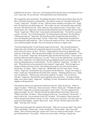 -86-

pulled her into his arms. “I love you. One hundred and ten percent, above everything else, I love
you,” Lucky said. He saw the tears. He brushed them away and kissed her.

She wrapped her arms around him. He grabbed the pillows off the sofa and threw them onto the
floor. He laid her head down and kissed her. She slid her sweater off. He pulled off his shirt.
“Lucky,” Angel said. “Yes babe,” he said. “Still don’t know whether I was right or not,” Angel
said. He kissed her and slid her jeans off. “We’re right,” he said. He kissed her again and held
her close. She slid his jeans off. “Since when do you go without in jeans,” Lucky asked. “Last
minute phone call,” Angel said. He kissed her then kissed her neck and shoulder, then her chest.
“Damn,” Angel said. “What’s that,” Lucky asked as he kissed her lips. “Too bad I’m a married
woman,” she said. “Or we’d be doing what,” he said leaning her back down onto the pillows.
“Things grownups do,” Angel said. He kissed her and she wrapped her legs around him. “I
know one thing this grownup missed,” he said. “What’s that,” Angel said as she pulled him
close feeling him slide inside her. “This,” he said as he made love to her. They made love and
were curled up together all night. The next morning, he woke up in Angel’s arms.

“Good morning beautiful,” he said leaning Angel onto her back. “Hey yourself handsome,”
Angel said as she stretched and wrapped her legs back around him. He kissed her again. “So
don’t want to let you go,” he said. “So don’t,” Angel replied as he moved up against her and
made love to her again. “Don’t go back there tonight,” he said as they curled up together. “I live
there. It’s my home,” Angel said. He kissed her again and she slid into his lap. “I don’t want to
go back to that brownstone without you,” he said. “I have to do this right this time. Just take our
time. Okay,” Angel said. He nodded and she got up, slipping her jeans and sweater back on. He
stood up, sliding his jeans on and kissed her. “So, Mr. Lockheart,” Angel said. “Yes baby,” he
said. “What else did you have planned for the weekend,” Angel asked. “Well, brought you a
change of clothes and a few movies, some fishing rods, popcorn and some food for dinner.
Sound okay,” he asked. “Hmm,” Angel said. “Bubble bath, and a few more items,” he said.
“Hmm,” Angel said. He picked her up, carrying her into the bedroom. “Forgot a few things at
home,” Angel said. He handed her the bottle of her vitamins. “Thinking ahead are you,” Angel
said. He kissed her. “Will you stay with me this weekend,” he asked. “Let me check my
calendar,” Angel said. He kissed her and wrapped his arms around her. “As long as Sunday
night, we do what I asked,” Angel said. “Anything,” he said. He kissed her and they curled up
together on the big old bed.

That afternoon, Raven was relaxed and curled up on the sofa. Dylan showed up. “Where is
Angel,” he asked. “With Lucky,” Raven answered. “Where,” Dylan said. “Probably the cabin.
Why Dylan? Going after a married woman again,” Raven asked. “We were supposed to be
going out tonight,” he said. “She left with him last night and hasn’t been back,” Raven said.
“Where is the cabin,” he asked. “They’re going to work it out. Leave them be,” Raven said. “I
need to talk to her. Can you get her on her cell,” he asked. “No reception,” Raven answered.
“When she gets back, tell her to call me,” he said. “Dylan, just so you know. Her and Lucky are
going to be back together…period,” Raven said. “Sure,” he said. He had a flash to the other
night. “Sure they will,” he said.

Chance and Crystal spent the weekend with the girls. “Why can’t we go see Angel,” they asked.
“She’s with Daddy,” Chance said. “Is she coming home,” Emma asked. “She’s away with
Daddy. That’s all I know baby girl,” Chance said. Erica was curled up with Crystal. “Can we
got to the beach then,” Erica asked. “Throw your suits on then. We’ll go,” Crystal said.
 