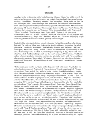 -89-

                                           Chapter 16

Angel got up the next morning with a bout of morning sickness. “Great,” she said to herself. She
got onto her laptop and started working on a few projects. Just after lunch, there was a knock at
the door. “Angel Heart,” the delivery man said. “Yes,” she replied. “These are for you then,” he
said handing her a box. He left and Angel went back inside. She knew who the flowers were
from. Only one person would have sent them to Angel with her maiden name. Minutes later the
phone rang. “Hi Dylan,” Angel said. “Guess you got the flowers,” he said. “Yes,” she said. “So
what time did you want to meet up,” he asked. “What time you finished work,” Angel asked.
“Three,” he replied. “Fourish sound good,” Angel asked. “As long as you are wearing
something sexy, then yes,” he said. “You aren’t getting me in bed Dylan. We can hang out, but I
am still married to Lucky,” Angel said. “Whatever. See you at 4,” Dylan said hanging up. Angel
went and got a little more work done then got ready for movie night.

Lucky tried the entire day to distract himself with work. He kept thinking about what Mandy
had said. The guilt was killing him. He knew that Angel would never forgive this. He called
just after 4. “Hey Lucky,” Raven said. “So where’s my beautiful wife,” he asked. “She’s out
with Dylan,” Raven said. “Really,” he said. “Looked nice when she left too considering,” Raven
said. “Considering what,” he asked. “Considering she was puking all day,” Raven said. “She
okay,” he asked. “Said something was off and she wasn’t feeling well,” Raven said. “Tell her to
call me when she gets back. No matter what time she gets back,” Lucky said. “So how did your
plan go on the weekend,” Raven asked. “Went pretty damn good, just a few things that were
unexpected,” Lucky said. “What did Mandy do now,” Raven asked. He talked to her a bit then
headed home.

“Got a couple good ones for us,” Dylan said as they drove back to his place. “So, what are we
doing for dinner anyway,” Angel asked. “Mango chicken,” he said. Angel laughed. “Sounds
scrumptious,” Angel replied. They settled in for the evening. He picked out all sappy movies
about friends falling in love. The last one was Definitely Maybe. “I sense a theme,” Angel said.
He slid her over on the sofa and into his lap. “Figured you needed a hint,” he said. “Dylan, I am
married to Lucky. Whether it’s going well or not, I am still married,” Angel said. He slid her
onto her side and kissed her. “Guess he has competition then,” Dylan said. “No. There is no
competing. We’re married,” Angel said sliding over to the corner of the sofa. They watched the
movie in silence. “Won’t even give this a chance will you,” Dylan said. “We’re friends Dylan.
Nothing but friends,” Angel said. “And if I told you I wanted you. That I wanted you right
now,” he said. “Then I would remind you again that I wasn’t an option,” Angel said slipping her
shoes back on. “He doesn’t deserve you,” Dylan said. “Not your choice to make,” Angel said.
He walked towards her and kissed her, leaning her into the sofa. “You don’t even want me?
Even a little,” he said as he nuzzled her ear. “Doesn’t matter. I can’t,” Angel said. She slipped
away and went and slid her coat on. He walked towards her. “I have to get back,” Angel said.
He kissed her again, pinning her against the wall. He went to grab for the top button of her jeans.
“No,” Angel said. “He won’t know,” Dylan said undoing the button. The zipper went down.
His hand slid down the front of her jeans. “God I want you,” he said. “Dylan stop,” Angel said.
He slid her coat off and carried her back to the sofa. “Forgot how you get when you’re all turned
on,” he said. “Stop. Dylan, I am going home,” Angel said. His hand slid into her jeans and he
tried to get her turned on. “Shit. Stop it. Dylan,” Angel said. He kissed her and slid her jeans
off. “One taste,” he said. “No. Dylan, I am going home,” Angel said as she felt his breath on her.
His tongue grazed her. She tried to move away and he pulled her closer devouring her. “Dylan,
 