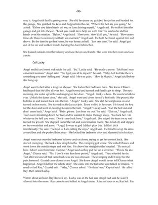 -90-

stop it. Angel said finally getting away. She slid her jeans on, grabbed her jacket and headed for
the garage. She grabbed his keys and hopped into the car. “Where the hell are you going,” he
asked. “Either you drive hands off me, or I am driving myself,” Angel said. He walked into the
garage and got into the car. “Least you could do is help me with this,” he said as he slid her
hands over his erection. “Dylan,” Angel said. “One taste. Won’t kill you,” he said. “How many
times do I have to remind you that I am married,” Angel said. He held her hand against him and
drove. By the time he got her home, he was horny as hell. “Just one time,” he said. Angel got
out of the car and walked inside, locking the door behind her.

She looked outside onto the balcony and saw Raven and Catch. She went into her room and saw
a note.

        Call Lucky

Angel smiled and went and made the call. “So,” Lucky said. “He made a move. Told him I was
a married woman,” Angel said. “So, I get you all to myself,” he said. “Why do I feel like there’s
something you aren’t telling me,” Angel said. He was quiet. “How is Mandy,” Angel said before
she hung up.

Angel went to bed after a long hot shower. She locked her bedroom door. She knew if Raven
had heard that she’d be all over her. Angel tossed and turned and finally got to sleep. The next
morning, she woke up to Raven banging on her door. “Angel. Lucky is here. He wants to talk to
you. Unlock the damn door,” she said. Angel went and drew herself a hot bath. She poured the
bubbles in and leaned back into the tub. “Angel,” Lucky said. She slid her earphones on and
turned on her music. She turned on the Jacuzzi jets. Tears welled in her eyes. He found the key
for the door and went in, leaving Raven in the hall. “Angel,” Lucky said. “Get the hell out and
don’t come back,” Angel said. “Baby, please. Just hear me out,” he said. “Get out,” Angel said.
Tears were streaming down her face and he wanted to make them go away. “Go fuck her. Do
whatever the hell you want. Don’t come back here,” Angel said. She wiped the tears away and
turned the jets off. She stepped out of the tub and went into her room. She dried off, and slipped
on her sweatshirt and jeans. “Angel, I swear to god I didn’t plan this. I didn’t do it
intentionally,” he said. “Get out or I am calling the cops,” Angel said. He tried to wrap his arms
around her and she pushed him away. She locked her bedroom door and slammed it in his face.

Angel went out onto the bedroom balcony and sat down, trying to get her control back. She
started cramping. She took a few deep breaths. The cramping got worse. She called Chance and
went down the outside steps and met him. He drove her straight to the hospital. “Do not call
him. I don’t want him here. Got me,” Angel said as they put her on a stretcher. “This is his kid.
Angel,” Chance said. “No. I don’t want him here period,” Angel said. They wheeled her in.
Test after test and all that came back was she was stressed. The cramping didn’t stop, but the
pain lessened. Crystal came down to see Angel. She knew Angel would never tell Chance what
happened. Angel told her the whole story. She came into the hall after and talked to Chance. “I
need to find Ray,” Crystal said. “Why,” Chance asked. “Get him here,” Crystal said. He called
Ray, then called Lucky.

Within about an hour, Ray showed up. Lucky was in the hall and Angel had said he wasn’t
allowed into the room. Ray came in and talked to Angel alone. After an hour or so, Ray left. He
 