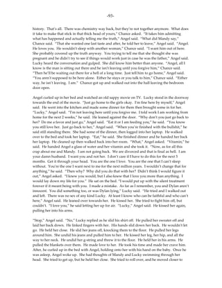 -93-

history. That’s all. There was chemistry way back, but they’re not together anymore. What does
it take to make that stick in that thick head of yours,” Chance asked. “It takes him admitting
what has happened and actually telling me the truth,” Angel said. “What did Mandy say,”
Chance said. “That she wanted one last taste and after, he told her to leave,” Angel said. “Angel.
He loves you. He wouldn’t sleep with another woman,” Chance said. “I want him out of here.
She probably covered up the truth anyway. You trying to tell me that she thought she was
pregnant and he didn’t try to see if things would work just in case he was the father,” Angel said.
Lucky heard the conversation and gulped. She did know him better than anyone. “Angel, all I
know is the man is sitting out there and he isn’t leaving until you forgive him,” Chance said.
“Then he’ll be waiting out there for a hell of a long time. Just tell him to go home,” Angel said.
“You aren’t supposed to be here alone. Either he stays or you talk to him,” Chance said. “Either
way, he isn’t leaving. I am.” Chance got up and walked out into the hall leaving the bedroom
door open.

Angel curled up in her bed and watched an old sappy movie on TV. Lucky stood in the doorway
towards the end of the movie. “Just go home to the girls okay. I’m fine here by myself,” Angel
said. He went into the kitchen and made some dinner for them then brought some in for her.
“Lucky,” Angel said. “I’m not leaving here until you forgive me. I told work I am working from
home for the next 2 weeks,” he said. He leaned against the door. “Why don’t you just go back to
her? Do me a favor and just go,” Angel said. “Eat it or I am feeding you,” he said. “You know
you still love her. Just go back to her,” Angel said. “When you’re finished with the bullshit,” he
said still standing there. She had some of the dinner, then logged into her laptop. He walked
over to the bed and took her laptop. “Eat,” he said. She finished dinner and he handed her back
her laptop. He cleaned up then walked back into her room. “What,” Angel asked. “Vitamin,” he
said. He handed Angel a glass of water and her vitamin and she took it. “Now, as for all this
crap about me and Mandy. I am not going back. We are divorced and that is final as hell. I am
your damn husband. I want you and not her. I don’t care if I have to do this for the next 5
months. Get it through your head. You are the one I love. You are the one that I can’t sleep
without. You’re the one I want next to me for the next million years. I wouldn’t change that for
anything,” he said. “Then why? Why did you do that with her? Didn’t think I would figure it
out,” Angel asked. “I knew you would, but I also knew that I love you more than anything. I
would lay down my life for you.” He sat on the bed. “I would put up with the silent treatment
forever if it meant being with you. I made a mistake. As far as I remember, you and Dylan aren’t
innocent. You did something too, or was Dylan lying,” Lucky said. “He tried and I walked out
and left. There was no sex of any kind Lucky. At least I know who can be faithful and who can’t
here,” Angel said. He leaned over towards her. He kissed her. She tried to fight him off, but
couldn’t. “I love you,” he said letting her up for air. “Lucky,” Angel said. He kissed her again,
pulling her into his arms.

“Stop,” Angel said. “No,” Lucky replied as he slid his shirt off. He pulled her sweater off and
laid her back down. He linked fingers with her. His hands slid down her back. He wouldn’t let
go. He held her close. He slid her jeans off, knocking them to the floor. He pulled her legs
around him. She undid his jeans and pulled him to her. He kissed her leg, her hip, and all the
way to her neck. He undid her g-string and threw it to the floor. He held her in his arms. He
pulled the blankets over them. He made love to her. He took his time and made her crave him.
After, he curled up in the bed with Angel, holding onto her with his hand on the baby. Once he
was asleep, Angel woke up. She had thoughts of Mandy and Lucky swimming through her
head. She tried to get up, but he held her close. She tried to roll over, and he moved closer to
 