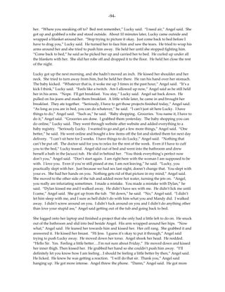-94-

her. “Where you sneaking off to? Bed rest remember,” Lucky said. “I need air,” Angel said. She
got up and grabbed a robe and stood outside. About 10 minutes later, Lucky came outside and
wrapped a blanket around her. “Stop trying to picture it okay. Just come back to bed before I
have to drag you,” Lucky said. He turned her to face him and saw the tears. He tried to wrap his
arms around her and she tried to push him away. He held her until she stopped fighting him.
“Come back to bed,” he said as he picked her up and carried her to bed. He curled up under all
the blankets with her. She slid her robe off and dropped it to the floor. He held her close the rest
of the night.

Lucky got up the next morning, and she hadn’t moved an inch. He kissed her shoulder and her
neck. She tried to turn away from him, but he held her there. He ran his hand over her stomach.
The baby kicked. “Whatever that is, it woke me up 3 times in the past hour,” Angel said. “It’s a
kick I think,” Lucky said. “Feels like a twitch. Am I allowed up now,” Angel said as he still held
her in his arms. “Nope. I’ll get breakfast. You stay,” Lucky said. Angel sat back down. He
pulled on his jeans and made them breakfast. A little while later, he came in and brought her
breakfast. They ate together. “Seriously, I have to get those projects finished today,” Angel said.
“As long as you are in bed, you can do whatever,” he said. “I can’t just sit here Lucky. I have
things to do,” Angel said. “Such as,” he said. “Baby shopping. Groceries. You name it, I have to
do it,” Angel said. “Groceries are done. I grabbed them yesterday. The baby shopping you can
do online,” Lucky said. They went through website after website and added everything to a
baby registry. “Seriously Lucky. I wanted to go and get a few more things,” Angel said. “One
better,” he said. He went online and bought a few items off the list and slotted them for next day
delivery. “I can’t sit here for 2 weeks. I have things to do Lucky,” Angel said. “Nothing that
can’t be put off. The doctor said for you to relax for the rest of the week. Even if I have to cuff
you to the bed,” Lucky teased. Angel slid out of bed and went into the bathroom and drew
herself a bath in the Jacuzzi tub. He slid in behind her. “You think everything’s perfect now
don’t you,” Angel said. “Don’t start again. I am right here with the woman I am supposed to be
with. I love you. Even if you’re still pissed at me, I am not leaving,” he said. “Lucky, you
practically slept with her. Just because we had sex last night, doesn’t change that. You slept with
your ex. She had her hands on you. Nothing gets rid of that picture in my mind,” Angel said.
She moved to the other side of the tub and added more hot water, turning the jets on. “Angel,
you really are infuriating sometimes. I made a mistake. You made a mistake with Dylan,” he
said. “Dylan kissed me and I walked away. He didn’t have sex with me. He didn’t lick me until
I came,” Angel said. She got up from the tub. “Sit down,” he said. “No,” Angel said. “I didn’t
let him sleep with me, and I sure as hell didn’t do with him what you and Mandy did. I walked
away. I didn’t screw around on you. I didn’t fuck around on you and I didn’t do anything other
than love your stupid ass,” Angel said getting out of the tub and going back to bed.

She logged onto her laptop and finished a project that she only had a little left to do on. He snuck
out of the bathroom and slid into bed beside Angel. His arm wrapped around her hips. “Now
what,” Angel said. He leaned her towards him and kissed her. Her cell rang. She grabbed it and
answered it. He kissed her breast. “Hi Jess. I guess it’s okay to put it through,” Angel said
trying to push Lucky away. He moved down her torso. Angel shook her head. He nodded.
“Hello Sir. Yes. Feeling a little better….I’m not sure about Friday.” He moved down and kissed
her inner thigh. Then kissed her. He grabbed her hand so she couldn’t push him away. “I’ll
definitely let you know how I am feeling…I should be feeling a little better by then,” Angel said.
He licked. He knew he was getting a reaction. “I will do that sir. Thank you,” Angel said
hanging up. He got more intense. Angel threw the phone. “Damn,” Angel said. He got more
 