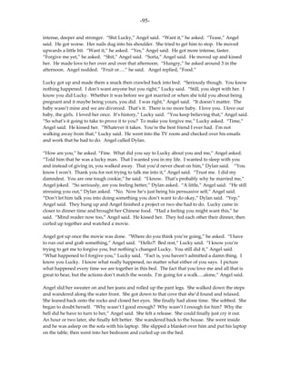 -95-

intense, deeper and stronger. “Shit Lucky,” Angel said. “Want it,” he asked. “Tease,” Angel
said. He got worse. Her nails dug into his shoulder. She tried to get him to stop. He moved
upwards a little bit. “Want it,” he asked. “Yes,” Angel said. He got more intense, faster.
“Forgive me yet,” he asked. “Shit,” Angel said. “Sorta,” Angel said. He moved up and kissed
her. He made love to her over and over that afternoon. “Hungry,” he asked around 3 in the
afternoon. Angel nodded. “Fruit or….” he said. Angel replied, ”Food.”

Lucky got up and made them a snack then crawled back into bed. “Seriously though. You know
nothing happened. I don’t want anyone but you right,” Lucky said. “Still, you slept with her. I
know you did Lucky. Whether it was before we got married or when she told you about being
pregnant and it maybe being yours, you did. I was right,” Angel said. “It doesn’t matter. The
baby wasn’t mine and we are divorced. That’s it. There is no more baby. I love you. I love our
baby, the girls. I loved her once. It’s history,” Lucky said. “You keep believing that,” Angel said.
“So what’s it going to take to prove it to you? To make you forgive me,” Lucky asked. “Time,”
Angel said. He kissed her. “Whatever it takes. You’re the best friend I ever had. I’m not
walking away from that,” Lucky said. He went into the TV room and checked over his emails
and work that he had to do. Angel called Dylan.

“How are you,” he asked. “Fine. What did you say to Lucky about you and me,” Angel asked.
“Told him that he was a lucky man. That I wanted you in my life. I wanted to sleep with you
and instead of giving in, you walked away. That you’d never cheat on him,” Dylan said. “You
know I won’t. Thank you for not trying to talk me into it,” Angel said. “Trust me. I did my
damndest. You are one tough cookie,” he said. “I know. That’s probably why he married me,”
Angel joked. “So seriously, are you feeling better,” Dylan asked. “A little,” Angel said. “He still
stressing you out,” Dylan asked. “No. Now he’s just being his persuasive self,” Angel said.
“Don’t let him talk you into doing something you don’t want to do okay,” Dylan said. “Yep,”
Angel said. They hung up and Angel finished a project or two she had to do. Lucky came in
closer to dinner time and brought her Chinese food. “Had a feeling you might want this,” he
said. “Mind reader now too,” Angel said. He kissed her. They fed each other their dinner, then
curled up together and watched a movie.

Angel got up once the movie was done. “Where do you think you’re going,” he asked. “I have
to run out and grab something,” Angel said. “Hello?! Bed rest,” Lucky said. “I know you’re
trying to get me to forgive you, but nothing’s changed Lucky. You still did it,” Angel said.
“What happened to I forgive you,” Lucky said. “Fact is, you haven’t admitted a damn thing. I
know you Lucky. I know what really happened, no matter what either of you says. I picture
what happened every time we are together in this bed. The fact that you love me and all that is
great to hear, but the actions don’t match the words. I’m going for a walk….alone,” Angel said.

Angel slid her sweater on and her jeans and rolled up the pant legs. She walked down the steps
and wandered along the water front. She got down to that cove that she’d found and relaxed.
She leaned back onto the rocks and closed her eyes. She finally had alone time. She sobbed. She
began to doubt herself. “Why wasn’t I good enough? Why wasn’t I enough for him? Why the
hell did he have to turn to her,” Angel said. She felt a release. She could finally just cry it out.
An hour or two later, she finally felt better. She wandered back to the house. She went inside
and he was asleep on the sofa with his laptop. She slipped a blanket over him and put his laptop
on the table, then went into her bedroom and curled up on the bed.
 
