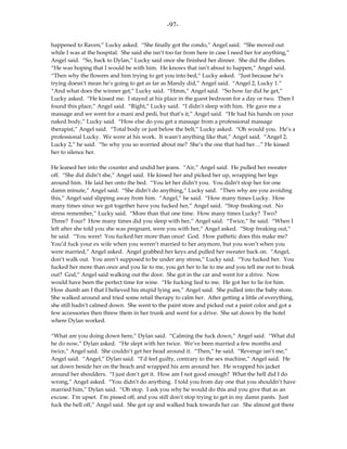 -97-

happened to Raven,” Lucky asked. “She finally got the condo,” Angel said. “She moved out
while I was at the hospital. She said she isn’t too far from here in case I need her for anything,”
Angel said. “So, back to Dylan,” Lucky said once she finished her dinner. She did the dishes.
“He was hoping that I would be with him. He knows that isn’t about to happen,” Angel said.
“Then why the flowers and him trying to get you into bed,” Lucky asked. “Just because he’s
trying doesn’t mean he’s going to get as far as Mandy did,” Angel said. “Angel 2, Lucky 1.”
“And what does the winner get,” Lucky said. “Hmm,” Angel said. “So how far did he get,”
Lucky asked. “He kissed me. I stayed at his place in the guest bedroom for a day or two. Then I
found this place,” Angel said. “Right,” Lucky said. “I didn’t sleep with him. He gave me a
massage and we went for a mani and pedi, but that’s it,” Angel said. “He had his hands on your
naked body,” Lucky said. “How else do you get a massage from a professional massage
therapist,” Angel said. “Total body or just below the belt,” Lucky asked. “Oh would you. He’s a
professional Lucky. We were at his work. It wasn’t anything like that,” Angel said. “Angel 2,
Lucky 2,” he said. “So why you so worried about me? She’s the one that had her…” He kissed
her to silence her.

He leaned her into the counter and undid her jeans. “Air,” Angel said. He pulled her sweater
off. “She did didn’t she,” Angel said. He kissed her and picked her up, wrapping her legs
around him. He laid her onto the bed. “You let her didn’t you. You didn’t stop her for one
damn minute,” Angel said. “She didn’t do anything,” Lucky said. “Then why are you avoiding
this,” Angel said slipping away from him. “Angel,” he said. “How many times Lucky. How
many times since we got together have you fucked her,” Angel said. “Stop freaking out. No
stress remember,” Lucky said. “More than that one time. How many times Lucky? Two?
Three? Four? How many times did you sleep with her,” Angel said. “Twice,” he said. “When I
left after she told you she was pregnant, were you with her,” Angel asked. “Stop freaking out,”
he said. “You were! You fucked her more than once! God. How pathetic does this make me?
You’d fuck your ex wife when you weren’t married to her anymore, but you won’t when you
were married,” Angel asked. Angel grabbed her keys and pulled her sweater back on. “Angel,
don’t walk out. You aren’t supposed to be under any stress,” Lucky said. “You fucked her. You
fucked her more than once and you lie to me, you get her to lie to me and you tell me not to freak
out? God,” Angel said walking out the door. She got in the car and went for a drive. Now
would have been the perfect time for wine. “He fucking lied to me. He got her to lie for him.
How dumb am I that I believed his stupid lying ass,” Angel said. She pulled into the baby store.
She walked around and tried some retail therapy to calm her. After getting a little of everything,
she still hadn’t calmed down. She went to the paint store and picked out a paint color and got a
few accessories then threw them in her trunk and went for a drive. She sat down by the hotel
where Dylan worked.

“What are you doing down here,” Dylan said. “Calming the fuck down,” Angel said. “What did
he do now,” Dylan asked. “He slept with her twice. We’ve been married a few months and
twice,” Angel said. She couldn’t get her head around it. “Then,” he said. “Revenge isn’t me,”
Angel said. “Angel,” Dylan said. “I’d feel guilty, contrary to the sex machine,” Angel said. He
sat down beside her on the beach and wrapped his arm around her. He wrapped his jacket
around her shoulders. “I just don’t get it. How am I not good enough? What the hell did I do
wrong,” Angel asked. “You didn’t do anything. I told you from day one that you shouldn’t have
married him,” Dylan said. “Oh stop. I ask you why he would do this and you give that as an
excuse. I’m upset. I’m pissed off, and you still don’t stop trying to get in my damn pants. Just
fuck the hell off,” Angel said. She got up and walked back towards her car. She almost got there
 