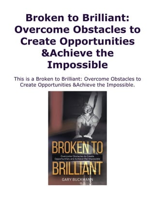 Broken to Brilliant:
Overcome Obstacles to
Create Opportunities
&Achieve the
Impossible
This is a Broken to Brilliant: Overcome Obstacles to
Create Opportunities &Achieve the Impossible.
 