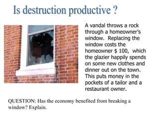 Is destruction productive ? A vandal throws a rock through a homeowner’s window.  Replacing the window costs the homeowner $ 100,  which the glazier happily spends on some new clothes and dinner out on the town. This puts money in the pockets of a tailor and a restaurant owner. QUESTION: Has the economy benefited from breaking a window? Explain. 