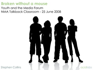 Broken without a mouse
Youth and the Media Forum
NMA Talkback Classroom - 25 June 2008




Stephen Collins                         acidlabs