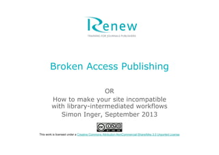 Broken Access Publishing
OR
How to make your site incompatible
with library-intermediated workflows
Simon Inger, September 2013
This work is licensed under a Creative Commons Attribution-NonCommercial-ShareAlike 3.0 Unported License
 