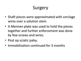 Surgery 
• Shaft pieces were approximated with cerclage 
wires over a solution stem. 
• A Mennen plate was used to hold the pieces 
together and further enforcement was done 
by few screws and wires. 
• Post op sciatic palsy. 
• Immobilization continued for 3 months 
 