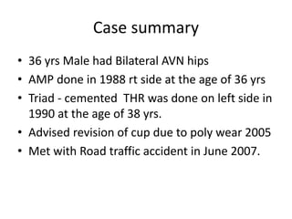 Case summary 
• 36 yrs Male had Bilateral AVN hips 
• AMP done in 1988 rt side at the age of 36 yrs 
• Triad - cemented THR was done on left side in 
1990 at the age of 38 yrs. 
• Advised revision of cup due to poly wear 2005 
• Met with Road traffic accident in June 2007. 
 