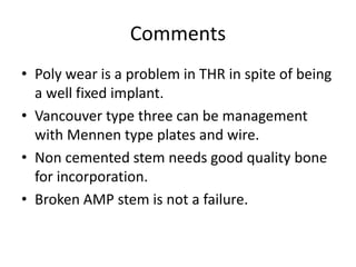 Comments 
• Poly wear is a problem in THR in spite of being 
a well fixed implant. 
• Vancouver type three can be management 
with Mennen type plates and wire. 
• Non cemented stem needs good quality bone 
for incorporation. 
• Broken AMP stem is not a failure. 
 