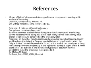 References 
• Modes of failure' of cemented stem-type femoral components: a radiographic 
analysis of loosening. 
Gruen TA, McNeice GM, Amstutz HC. 
Clin Orthop Relat Res. 1979 Jun;(141):17-27. 
Prosthesis & nails are different ball games. 
Can galvanic corrosion play a role? 
Scratches occurred at screw holes during insertional attempts of interlocking 
screws with screw hole acting as a stress riser. Many a times the nail may have 
broken long before,Its perceived on the xrays only later. 
Prosthesis on the other hand is continuously subjected to cyclical loading.Distally 
well fixed prosthesis(typical Gruen's type IV) failure occurs ultimately when the 
fatigue limit of the metal exceeds the no. of cyclical loads it can bear.Laser etching 
marks(company marks etc)exactly at the high stress zones(i.e upper 1/3 rd & lower 
2/3rd area) , air bubbles in the metal alloy typically as occurs in stainless 
steel(316L) make the prosthesis more prone to it. 
Dr. Mohan M Desai 
Professor,Seth GSMC,KEMH,Mumbai 
 