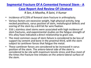 Segmental Fracture Of A Cemented Femoral Stem - A 
Case Report And Review Of Litrature 
R Sen, A Mootha, R Saini, V Kumar 
• incidence of 0.23% of femoral stem fracture in arthroplasty. 
• Various factors are excessive weight, high physical activity, long 
necked prosthesis, varus position of stem, metallurgical defects and 
scoring of the stem by a drill bit for wire fixation. 
• 316 L stainless steel stems were associated with high incidence of 
stem fractures, and expenimental studies on the fatigue strength of 
this alloy have indicated a direct relationship to grain size. 
• The most common cause of stem failure is considered to be loss of 
support by cement and bone in the proximal third, with the stem 
subject to cantilever forces that fatigue the metal. 
• These cantilever forces are considered to be increased in varus 
position of the stem. The antero-lateral side of the stem is 
considered to be site with maximum tensile stress and thus most of 
the times the fracture line initiates on the antero-lateral surface of 
the stem. 
 