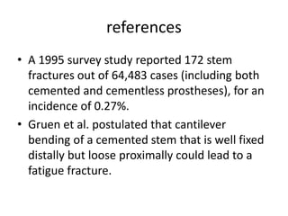 references 
• A 1995 survey study reported 172 stem 
fractures out of 64,483 cases (including both 
cemented and cementless prostheses), for an 
incidence of 0.27%. 
• Gruen et al. postulated that cantilever 
bending of a cemented stem that is well fixed 
distally but loose proximally could lead to a 
fatigue fracture. 
 
