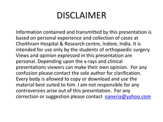 DISCLAIMER 
Information contained and transmitted by this presentation is 
based on personal experience and collection of cases at 
Choithram Hospital & Research centre, Indore, India. It is 
intended for use only by the students of orthopaedic surgery. 
Views and opinion expressed in this presentation are 
personal. Depending upon the x-rays and clinical 
presentations viewers can make their own opinion. For any 
confusion please contact the sole author for clarification. 
Every body is allowed to copy or download and use the 
material best suited to him. I am not responsible for any 
controversies arise out of this presentation. For any 
correction or suggestion please contact naneria@yahoo.com 
