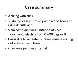 Case summary 
• Walking with stick. 
• Sciatic nerve is improving with active toes and 
ankle dorsiflexion. 
• Main complaint was limitation of knee 
movement, which is from 0 – 90 degree lt. 
• This is due to repeated surgery, muscle scaring 
and adherence to bone. 
• X-ray knee joint was normal 
 