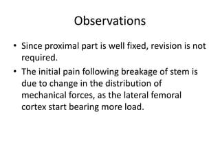 Observations
• Since proximal part is well fixed, revision is not
required.
• The initial pain following breakage of stem is
due to change in the distribution of
mechanical forces, as the lateral femoral
cortex start bearing more load.
 