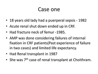 Case one
• 18 years old lady had a puerperal sepsis - 1982
• Acute renal shut down ended up in CRF.
• Had fracture neck of femur -1985.
• AMP was done considering failures of internal
fixation in CRF patients(Past experience of failure
in two cases) and limited life expectancy.
• Had Renal transplant in 1987
• She was 7th case of renal transplant at Choithram.
 