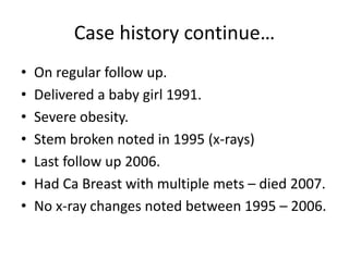 Case history continue…
• On regular follow up.
• Delivered a baby girl 1991.
• Severe obesity.
• Stem broken noted in 1995 (x-rays)
• Last follow up 2006.
• Had Ca Breast with multiple mets – died 2007.
• No x-ray changes noted between 1995 – 2006.
 